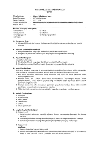RENCANA PELAKSANAAN PEMBELAJARAN
(RPP) II
Mata Pelajaran : Sejaran Kebudayaan Islam
Kelas / Semester : VII (Tujuh) / Genap
Tahun Pelajaran : 2015 / 2016
Standar Kompetensi : Memahami sejarah perkembangan Islam pada masa Khulafaurrasyidin
Alokasi Waktu : 2 JP
Karakter siswa yang diharapkan :
☺ Kerja keras
☺ Peduli sosial
☺ Tanggungjawab
☺ Disiplin
☺ Tekun
☺ Ketelitian
☺ Menghargai prestasi
A. Kompetensi dasar
1. Mengambil hikmah dari prestasi Khulafaurrasyidin di kaitkan dengan perkembangan kondisi
sekarang
B. Indikator Pencapaian Hasil Belajar
1. Menjelaskan hikmah yang dapat diambil dari prestasi Khulafaurrasyidin
2. Mengkaitkan prestasi Khulafaurrasyidin dengan perkembangan kondisi sekarang
C. Tujuan Pembelajaran
Siswa diharapkan dapat
1. Menjelaskan hikmah yang dapat diambil dari prestasi Khulafaurrasyidin
2. Mengkaitkan prestasi Khulafaurrasyidin dengan perkembangan kondisi sekarang
D. Materi Pembelajaran
Ibrah atau pelajaran yang dapat di ambil dari kepemimpinan khulafaur Rasyidin adalah meneladani
prestasi-prestasi yaang berhasil dicapai. Adapun beberapa pelajaran yang dapat kita ambil :
1. Abu Bakar Ash-Shidiq merupakan sosok pemimpin yang tegar dan teguh pendirian dalam
memegang kebenaran.
2. Kholifah Umar bin Khottob benar-benar memperhatikan kepentingan rakyat. Dalam
pemerintahannya, beliau memilih pejabat yang benar-benar dapat dipercaya. Beliau adalah
pemimpin yang transparan.
3. Kholifah Usman bin Affan merupakan pemimpin yang lemah lembut. Beliau lebih memilih
pendekatan persuasif dalam menyelesaikan masalah.
4. Ali bin Abi tholib menjadi pemimin yang disiplin, tegas dan keras dalam membela agama.
E. Metode Pembelajaran
1. Informasi
2. Brainstorming
3. Tanya jawab
4. Demonstrasi
5. Diskusi
6. Inkuiri (penemuan)
F. Langkah-langkah Pembelajaran
1. Kegiatan awal
 Guru memberi salam dan memulai pelajaran dengan mengucapkan basmalah dan berdoa
bersama
 Guru menjelaskan secara singkat materi yang akan diajarkan dengan kompetensi dasarnya
 Guru menjelaskan secara singkat langkah-langkah pembelajaran yang akan dicapai
2. Kegiatan inti
eksplorasi
 Peserta didk dibagi menjadi 4 kelompok
 Masing-masing kelomppok mencari informasi tentang ibrah dari prestasi yang dicapai oleh Abu
Bakar As Sidiq, Umar bin Khattab, Usman bin Affan dan Ali bin Abi Tholib.
 