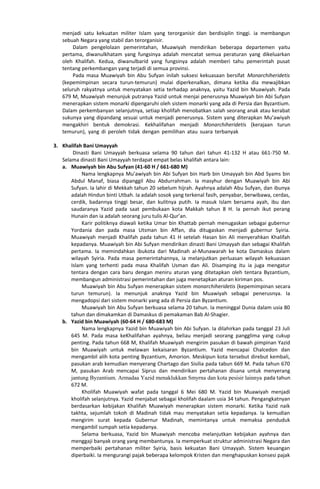 menjadi satu kekuatan militer Islam yang terorganisir dan berdisiplin tinggi. ia membangun
sebuah Negara yang stabil dan terorganisir.
Dalam pengelolaan pemerintahan, Muawiyah mendirikan beberapa departemen yaitu
pertama, diwanulkhatam yang fungsinya adalah mencatat semua peraturan yang dikeluarkan
oleh Khalifah. Kedua, diwanulbarid yang fungsinya adalah memberi tahu pemerintah pusat
tentang perkembangan yang terjadi di semua provinsi.
Pada masa Muawiyah bin Abu Sufyan inilah suksesi kekuasaan bersifat Monarchiheridetis
(kepemimpinan secara turun-temurun) mulai diperkenalkan, dimana ketika dia mewajibkan
seluruh rakyatnya untuk menyatakan setia terhadap anaknya, yaitu Yazid bin Muawiyah. Pada
679 M, Muawiyah menunjuk putranya Yazid untuk menjai penerusnya Muawiyah bin Abi Sufyan
menerapkan sistem monarki dipengaruhi oleh sistem monarki yang ada di Persia dan Byzantium.
Dalam perkembanyan selanjutnya, setiap kholifah menobatkan salah seorang anak atau kerabat
sukunya yang dipandang sesuai untuk menjadi penerusnya. Sistem yang diterapkan Mu’awiyah
mengakhiri bentuk demokrasi. Kekhalifahan menjadi Monarchiheridetis (kerajaan turun
temurun), yang di peroleh tidak dengan pemilihan atau suara terbanyakBuku Siswa Kelas VII
MTs
3. Khalifah Bani Umayyah
Dinasti Bani Umayyah berkuasa selama 90 tahun dari tahun 41-132 H atau 661-750 M.
Selama dinasti Bani Umayyah terdapat empat belas khalifah antara lain:
a. Muawiyah bin Abu Sufyan (41-60 H / 661-680 M)
Nama lengkapnya Mu’awiyah bin Abi Sufyan bin Harb bin Umayyah bin Abd Syams bin
Abdul Manaf, biasa dipanggil Abu Abdurrahman. Ia masyhur dengan Muawiyah bin Abi
Sufyan. Ia lahir di Mekkah tahun 20 sebelum hijrah. Ayahnya adalah Abu Sufyan, dan ibunya
adalah Hindun binti Utbah. Ia adalah sosok yang terkenal fasih, penyabar, berwibawa, cerdas,
cerdik, badannya tinggi besar, dan kulitnya putih. Ia masuk Islam bersama ayah, ibu dan
saudaranya Yazid pada saat pembukaan kota Makkah tahun 8 H. Ia pernah ikut perang
Hunain dan ia adalah seorang juru tulis Al-Qur’an.
Karir politiknya diawali ketika Umar bin Khattab pernah menugaskan sebagai gubernur
Yordania dan pada masa Utsman bin Affan, dia ditugaskan menjadi gubernur Syiria.
Muawiyah menjadi Khalifah pada tahun 41 H setelah Hasan bin Ali menyerahkan Khalifah
kepadanya. Muawiyah bin Abi Sufyan mendirikan dinasti Bani Umayyah dan sebagai Khalifah
pertama. Ia memindahkan ibukota dari Madinah al-Munawarah ke kota Damaskus dalam
wilayah Syiria. Pada masa pemerintahannya, ia melanjutkan perluasan wilayah kekuasaan
Islam yang terhenti pada masa Khalifah Usman dan Ali. Disamping itu ia juga mengatur
tentara dengan cara baru dengan meniru aturan yang ditetapkan oleh tentara Byzantium,
membangun administrasi pemerintahan dan juga menetapkan aturan kiriman pos.
Muawiyah bin Abu Sufyan menerapkan sistem monarchiheridetis (kepemimpinan secara
turun temurun). Ia menunjuk anaknya Yazid bin Muawiyah sebagai penerusnya. Ia
mengadopsi dari sistem monarki yang ada di Persia dan Byzantium.
Muawiyah bin Abu Sufyan berkuasa selama 20 tahun. Ia meninggal Dunia dalam usia 80
tahun dan dimakamkan di Damaskus di pemakaman Bab Al-Shagier.
b. Yazid bin Muawiyah (60-64 H / 680-683 M)
Nama lengkapnya Yazid bin Muawiyah bin Abi Sufyan. Ia dilahirkan pada tanggal 23 Juli
645 M. Pada masa keKhalifahan ayahnya, beliau menjadi seorang pangglima yang cukup
penting. Pada tahun 668 M, Khalifah Muawiyah mengirim pasukan di bawah pimpinan Yazid
bin Muawiyah untuk melawan kekaisaran Byzantium. Yazid mencapai Chalcedon dan
mengambil alih kota penting Byzantium, Amorion. Meskipun kota tersebut direbut kembali,
pasukan arab kemudian menyerang Chartago dan Sisilia pada tabun 669 M. Pada tahun 670
M, pasukan Arab mencapai Siprus dan mendirikan pertahanan disana untuk menyerang
jantung Byzantium. Armadaa Yazid menaklukkan Smyrna dan kota pesisir lainnya pada tahun
672 M.
Kholifah Muawiyah wafat pada tanggal 6 Mei 680 M. Yazid bin Muawiyah menjadi
kholifah selanjutnya. Yazid menjabat sebagai kholifah daalam usia 34 tahun. Pengangkatnyan
berdasarkan kebijakan Khalifah Muawiyah menerapkan sistem monarki. Ketika Yazid naik
takhta, sejumlah tokoh di Madinah tidak mau menyatakan setia kepadanya. Ia kemudian
mengirim surat kepada Gubernur Madinah, memintanya untuk memaksa penduduk
mengambil sumpah setia kepadanya.
Selama berkuasa, Yazid bin Muawiyah mencoba melanjutkan kebijakan ayahnya dan
menggaji banyak orang yang membantunya. Ia memperkuat struktur administrasi Negara dan
memperbaiki pertahanan militer Syiria, basis kekuatan Bani Umayyah. Sistem keuangan
diperbaiki. Ia mengurangi pajak beberapa kelompok Kristen dan menghapuskan konsesi pajak
 