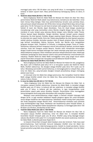 meninggal pada tahun 705 M dalam usia yang ke-60 tahun. Ia meninggalkan karya-karya
terbesar di dalam sejarah Islam. Masa pemerintahannya berlangsung selama 21 tahun, 8
bulan.
f. Walid bin Abdul Malik (86-96 H / 705-715 M)
Nama lengkapnya Walid bin Abdul Malik bin Marwan bin Hakam bin Abul ‘Ash. Masa
pemerintahan Walid bin Malik adalah masa ketentraman, kemakmuran dan ketertiban. Umat
Islam merasa hidup bahagia. Pada masa pemerintahannya tercatat suatu peristiwa besar,
yaitu perluasan wilayah kekuasaan dari Afrika Utara menuju wilayah Barat daya, benua Eropa
pada tahun 711 M. Perluasan ke arah barat di pimpin oleh panglima Islam, Thoriq bin Ziyad.
Setelah Al Jazair dan Maroko dapat ditundukan, Tariq bin Ziyad dengan pasukannya
menyeberangi selat yang memisahkan antara Maroko (magrib) dengan benua Eropa, dan
mendarat di suatu tempat yang sekarang dikenal dengan nama Gibraltar (Jabal Thariq).
Tentara Spanyol dapat dikalahkan. Dengan demikian, Spanyol menjadi sasaran ekspansi
selanjutnya. Ibu kota Spanyol, Cordoba, dengan cepatnya dapat dikuasai. Menyusul setelah
itu kota-kota lain seperti Seville, Elvira dan Toledo yang dijadikan ibu kota Spanyol yang baru
setelah jatuhnya Cordoba. Kemudian pasukan Islam di bawah pimpinan Musa bin Nushair
juga berhasil menaklukkan Sidonia, Karmona, Seville, dan Merida serta mengalahkan
penguasa kerajaan Goth, Theodomir di Orihuela, ia bergabung dengan Thariq di Toledo.
Selanjutnya, keduanya berhasil menguasai seluruh kota penting di Spanyol, termasuk bagian
utaranya, mulai dari Zaragoza sampai Navarre. Pasukan Islam memperoleh kemenangan
dengan mudah karena mendapat dukungan dari rakyat setempat yang sejak lama menderita
akibat kekejaman penguasa. Selain melakukan perluasan wilayah kekuasaan Islam, Walid juga
melakukan pembangunan besar-besaran selama masa pemerintahannya untuk kemakmuran
rakyatnya. Khalifah Walid bin Abdul Malik meninggalkan nama yang sangat harum dalam
sejarah Dinasti Bani Umayyah dan merupakan puncak kebesaran Daulah tersebut.
g. Sulaiman bin Abdul Malik (96-99 H / 715-717 M)
Nama lengkapnya Sulaiman bin Abdul Malik bin Marwan bin Hakam bin Ash, panggilanya
Abu Ayub. Lahir di Madinah pada tahun 54 H. Ia merupakan saudara dari Walid bin Abdul
Malik, khalifah sebelumnya. Dia diangkat sebagai Khalifah pada tahun 96 H pada usia 42
tahun. Menjelang saat terakhir pemerintahannya, ia memanggil gubernur wilayah Hijaz, yaitu
Umar bin Abdul Aziz, yang kemudian diangkat menjadi penasehatnya dengan memegang
jabatan wazir besar.
Ia menunjuk Umar bin Abdul Aziz sebagai penerusnya. Dan menjadikan Yazid bin Abdul
Malik sebagai kholifah setelah Umar bin Abdul Aziz. Masa pemerintahannya berlangsung
selama 2 tahun, 8 bulan.
h. 8. Umar bin Abdul-Aziz (99-101 H / 717-720 M)
Nama lengkapnya Umar bin Abdul Aziz bin Marwan bin Khakam bin Abdul ‘Ash. Ia
merupakan sepupuh khalifah sebelumnya, Sulaeman bin Abdul Malik. Ia menjabat sebagai
khalifah pada usia 37 tahun. Ia terkenal adil dan sederhana. Ia menjabat sebagai kholifah
pada usia 37 tahun. Ia terkenal adil dan sederhana. Ia ingin mengembalikan corak
pemerintahan seperti pada zaman Khulafaur Rasyidin. Pemerintahan Umar meninggalkan
semua kemegahan dunia yang selalu ditunjukkan oleh orang Bani Umayyah.
Meskipun masa pemerintahannya sangat singkat, ia berhasil menjalin hubungan baik
dengan Syi’ah. Ia juga memberi kebebasan kepada penganut agama lain untuk beribadah
sesuai dengan keyakinan dan kepercayaannya. Kedudukan mawali (orang Islam yang bukan
dari Arab) disejajarkan dengan Muslim Arab. Pemerintahannya membuka suatu pertanda
yang membahagiakan bagi rakyat. Ketakwaan dan kesalehannya patut menjadi teladan. Ia
selalu berusaha meningkatkan katkan kesejahteraan rakyatnya. Ia meninggal pada tahun 720
M dalam usia 39 tahun, dimakamkan di Deir Simon.
i. Yazid bin Abdul-Malik (101-105 H / 720-724 M)
Nama lengkapnya Yazid bin Abdul Malik bin Marwan bin Khakam bin Abul ‘Ash. Ia
merupakan sepupu kholifah sebelumnya, Umar bin Abdul Azizi. Ia menjabat Khalifah
kesembilan Daulah Umayyah pada usia 36 tahun. Khalifah yang sering dipanggil dengan
sebutan Abu Khalid ini lahir pada 71 H. Ia menjabat khalifah atas wasiat saudaranya, Sulaiman
bin Abdul Malik. Ia dilantik pada bulan Rajab 101 H.
Ia mewarisi Dinasti Bani Umayyah dalam keadaan aman dan tenteram. Pada masa awal
pemerintaahannya, Yazid bertindak menuruti kebijaakan kholifah Umar bin Abdul Aziz
sebelumnya. Namun hal itu tidak berlaangsung lama. Setelah itu terjadi perubahan. Karena
banyak penasihat yang tidak setuju dengan kebijakan positif yang diterapkan Umar bin Abdul
Aziz.
 