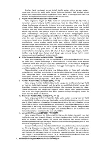 Sebelum Yazid meninggal, sempat terjadi konflik aantara dirinya dengan saudara-
saudaranya, Hisyam bin Abdul Malik. Namun hubungan keduanya baik kembali setelah
Hisyam lebih banyak mendampingi sang khalifah hingga wafat. Ia meninggal dunia pada usia
40 tahun. Masa pemerintahannya hanya berkisar 4 tahun 1 bulan.
j. Hisyam bin Abdul Malik (105-125 H / 724-743 M)
Nama lengkapnya Hisyam bin Abdul Malik bin Marwan bin Hakam bin Abul ‘Ash. Ia
merupakan saudara kandung kholifah sebelumnya, Yazid bin Abdul Malik. Ia menjabat
sebagai Khalifah pada usia yang ke 35 tahun. Ia terkenal negarawan yang cakap dan ahli
strategi militer. Pada masa pemerintahannya muncul satu kekuatan baru yang menjadi
tantangan berat bagi pemerintahan Bani Umayyah. Kekuatan ini berasal dari kalangan Bani
Hasyim yang didukung oleh golongan mawali dan merupakan ancaman yang sangat serius.
Dalam perkembangan selanjutnya, kekuatan baru ini mampu menggulingkan Dinasti
Umayyah dan menggantikannya dengan Dinasti baru, Bani Abbas. Pemerintahan Hisyam yang
lunak dan jujur menyumbangkan jasa yang banyak untuk pemulihan keamanan dan
kemakmuran, tetapi semua kebajikannya tidak bisa membayar kesalahan-kesalahan para
pendahulunya, karena gerakan oposisi terlalu kuat, sehingga Khalifah tidak mampu
mematahkannya. Meskipun demikian, pada masa pemerintahan Khalifah Hisyam kebudayaan
dan kesusastraan Arab serta lalu lintas dagang mengalami kemajuan. Dua tahun sesudah
penaklukan pulau Sisily pada tahun 743 M, ia wafat dalam usia 55 tahun. Masa
pemerintahannya berlangsung selama 19 tahun, 9 bulan. Sepeninggal Hisyam, khalifah-
Khalifah yang tampil bukan hanya lemah tetapi juga bermoral buruk. Hal ini makin
mempercepat runtuhnya Daulah Bani Ummayyah.
k. Walid bin Yazid bin Abdul Malik (125-126 H / 743-744 M)
Nama lengkapnya Walid bin Yazid bin Abdul Malik. Ia adalah keponakan kholifah Hisyam
bin Abdul Malik, kholifah sebelumnya. Ia adalah anak dari Yazid bin Abdul Malik, Khalifah
kesembilan dinasti Bani Umayyah. Pada masa pemerintahnya, Dinasti Umayyah mengalami
kemunduran. Ia memiliki prilaku buruk dan suka melanggar norma agama. Kalangan keluarga
sendiri benci padanya. Dan ia mati terbunuh.
Adapun kebijakan yang paling utama yang dilakukan Walid bin Wazid ialah melipatkan
jumlah bantuan sosial bagi pemeliharaan orang-orang buta dan orang-orang lanjut usia yang
tidak mempunyai famili untuk merawatnya. Ia menetapkan anggaran khusus untuk
pembiayaan tersebut dan menyediakan perawat untuk masing-masing orang. Masa
pemerintahannya berlangsung selama 1 tahun, 2 bulan. Dia wafat dalam usia 40 tahun.
l. Yazid bin Walid bin Abdul Malik (126-127 H/ 744 M)
Nama lengkap Yazid bin Walid bin Abdul Malik, sepupu dari kholifah sebelumnya, Walid
bin Yazid bin Abdul Malik. Ia adalah anak dari Walid bin Abdul Malik, kholifah keenam dari
dinasti Bani Umayyah. Pemerintahan Yazid bin Walid tidak mendapat dukungan dari rakyat,
karena kebijakannya suka mengurangi anggaran belanja negara. Masa pemerintahannya
tidak stabil dan banyak pemberontakan. Masa pemerintahannya berlangsung selama 16
bulan. Dia wafat dalam usia 46 tahun.
m. Ibrahim bin Walid bin Abdul Malik (127 H / 744 M)
Nama lengkapnya Ibrahim bin Walid bin Abdul Malik, saudara kandung Yazid bin Walid
bin Abdul Malik, Khalifah sebelumnya. Dia diangkat menjadi Khalifah tidak memperoleh suara
bulat di dalam lingkungan keluarga Bani Umayyah dan rakyatnya. Kerana itu, keadaan negara
semakin kacau dengan munculnya beberapa pemberontak. Ia menggerakkan pasukan besar
berkekuatan 80.000 orang dari Arnenia menuju Syiria. Ia dengan suka rela mengundurkan
dirinya dari jabatan Khalifah dan mengangkat baiat terhadap Marwan ibn Muhammad. Dia
memerintah selama 3 bulan dan wafat pada tahun 132 H.
n. Marwan bin Muhammad (127-133 H / 744-750 M)
Nama lengkap Marwan bin Muhammad bin Marwan bin Hakam. Ia adalah cucu dari
Khalifah keempat bani Umayyah, Marwan bin Hakam dan keponakan Khalifah kelima, Abdul
Malik bin Marwan. Beliau seorang ahli negara yang bijaksana dan seorang pahlawan.
Beberapa pemberontak dapat ditumpas, tetapi dia tidak mampu mengahadapi gerakan Bani
Abbasiyah dengan pendukung yang kuat.
Marwan bin Muhammad melarikan diri ke Hurah, terus ke Damaskus. Namun Abdullah
bin Ali yang ditugaskan membunuh Marwan oleh Abbas As Syaffah selalu mengejarnya.
akhirnya sampailah Marwan di Mesir. Di Bushair, daerah al Fayyun Mesir, dia mati terbunuh
oleh Shalih bin Ali, orang yang menerima penyerahan tugas dari Abdullah. Marwan terbunuh
pada tanggal 27 Dzulhijjah 132 H/ 5 Agustus 750 M. Dengan demikian berakhirlah dinasti Bani
Umayyah, dan kekuasaan selanjutnya dipegang oleh Bani Abbasiyah.
4. Faktor-Faktor Penyebab Kemunduran Dinasti Umayyah
 