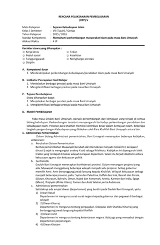 RENCANA PELAKSANAAN PEMBELAJARAN
(RPP) V
Mata Pelajaran : Sejaran Kebudayaan Islam
Kelas / Semester : VII (Tujuh) / Genap
Tahun Pelajaran : 2015 / 2016
Standar Kompetensi : Memahami perkembangan masyarakat Islam pada masa Bani Umaiyah
Alokasi Waktu : 4 JP
Karakter siswa yang diharapkan :
☺ Kerja keras
☺ Peduli sosial
☺ Tanggungjawab
☺ Disiplin
☺ Tekun
☺ Ketelitian
☺ Menghargai prestasi
A. Kompetensi dasar
1. Mendeskripsikan perkembangan kebudayaan/peradaban Islam pada masa Bani Umaiyah
B. Indikator Pencapaian Hasil Belajar
1. Menjelaskan berbagai prestasi pada masa Bani Umaiyah
2. Mengidentifikasi berbagai prestasi pada masa Bani Umaiyah
C. Tujuan Pembelajaran
Siswa diharapkan dapat
1. Menjelaskan berbagai prestasi pada masa Bani Umaiyah
2. Mengidentifikasi berbagai prestasi pada masa Bani Umaiyah
D. Materi Pembelajaran
Pada masa Dinasti Bani Umayyah, banyak perkembangan dan kemajuan yang terjadi di semua
bidang kehidupan. Perkembangan tersebut mempengaruhi terhadap perkembangan peradaban dan
kebudayaan Islam. Peranan para Khalifah memiliki kontribusi besar dalam kemajuan Islam. Beberapa
langkah pengembangan Kebudayaan yang dilakukan oleh Para Khalifah Bani Umayyah antara lain:
1. Administrasi Pemerintahan
Dalam bidang Administrasi pemerintahan, Bani Umayyah menerapkan beberapa kebijakan,
antara lain;
a. Perubahan Sistem Pemerintahan
Bentuk pemerintahan Muawiyah berubah dari Demokrasi menjadi monarchi ( kerajaan/
dinasti ) sejak ia mengangkat anakny Yazid sebagai Mahkota. Kebijakan ini dipengaruhi oleh
tradisi yang terdapat di bekas wilayah kerajaan Byzantium. Selain itu terjadi dikotomi antara
kekuasaan agama dan kekuasaan politik
b. Sentralistik
Daulah Bani Umayyah menerapkan konfederasi provinsi. Dalam menangani propinsi yang
ada, Muawiyah menggabung beberapa wilayah menjadi satu propinsi. Setiap gubernur
memilih Amir. Amir bertanggung jawab lansung kepada Khalifah. Wilayah kekuasaan terbagi
menjadi beberapa provinsi, yaitu: Syiria dan Palestina, Kuffah dan Irak, Basrah dan Persia,
Sijistan, Khurasan, Bahrain, Oman, Najed dan Yamamah, Arenia, Karman dan India, Egypt
(Mesir), Ifriqiyah (Afrika Utara), Yaman dan Arab Selatan,serta Andalusia.
c. Administrasi pemerintahan
Setidaknya ada empat diwan (departemen) yang berdiri pada Daulah Bani Umayyah, yaitu:
1) Diwan Rasail
Departemen ini mengurus surat-surat negara kepada gubernur dan pegawai di berbagai
wilayah
2) 2) Diwan Kharraj
Departemen ini mengurus tentang perpajakan. Dikepalai oleh Shahibul Kharraj yang
bertanggung jawab langsung kepada Khalifah
3) 3) Diwan Jund
Departemen ini mengurus tentang ketentaraan negara. Ada juga yang menyebut dengan
Departemen perperangan.
4) 4) Diwan Khatam
 