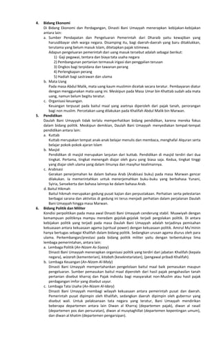 4. Bidang Ekonomi
Di Bidang Ekonomi dan Perdagangan, Dinasti Bani Umayyah menerapkan kebijakan-kebijakan
antara lain:
a. Sumber Pendapatan dan Pengeluaran Pemerintah dari Dharaib yaitu kewajiban yang
harusdibayar oleh warga negara. Disamping itu, bagi daerah-daerah yang baru ditaklukkan,
terutama yang belum masuk Islam, ditetapkan pajak istimewa.
Adapun pengeluaran pemerintah dari uang masuk tersebut adalah sebagai berikut:
1) Gaji pegawai, tentara dan biaya tata usaha negara
2) Pembangunan pertanian termasuk irigasi dan penggalian terusan
3) Ongkos bagi terpidana dan tawanan perang
4) Perlengkapan perang
5) Hadiah bagi sastrawan dan ulama
b. Mata Uang
Pada masa Abdul Malik, mata uang kaum muslimin dicetak secara teratur. Pembayaran diatur
dengan menggunakan mata uang ini. Meskipun pada Masa Umar bin Khattab sudah ada mata
uang, namun belum begitu teratur.
c. Organisasi keuangan.
Keuangan terpusat pada baitul maal yang asetnya diperoleh dari pajak tanah, perorangan
bagi non muslim. Percetakan uang dilakukan pada Khalifah Abdul Malik bin Marwan.
5. Pendidikan
Daulah Bani Umayyah tidak terlalu memperhatikan bidang pendidikan, karena mereka fokus
dalam bidang politik. Meskipun demikian, Daulah Bani Umayyah menyediakan tempat-tempat
pendidikan antara lain:
a. Kuttab
Kuttab merupakan tempat anak-anak belajar menulis dan membaca, menghafal Alquran serta
belajar pokok-pokok ajaran Islam
b. Masjid
Pendidikan di masjid merupakan lanjutan dari kuttab. Pendidikan di masjid terdiri dari dua
tingkat. Pertama, tingkat menengah diajar oleh guru yang biasa saja. Kedua, tingkat tinggi
yang diajar oleh ulama yang dalam ilmunya dan masyhur kealimannya.
c. Arabisasi
Gerakan penerjemahan ke dalam bahasa Arab (Arabisasi buku) pada masa Marwan gencar
dilakukan. Ia memerintahkan untuk menerjemahkan buku-buku yang berbahasa Yunani,
Syiria, Sansekerta dan bahasa lainnya ke dalam bahasa Arab.
d. Baitul Hikmah
Baitul hikmah merupakan gedung pusat kajian dan perpustakaan. Perhatian serta pelestarian
berbagai sarana dan aktivitas di gedung ini terus menjadi perhatian dalam perjalanan Daulah
Bani Umayyah hingga masa Marwan.
6. Bidang Politik dan Militer
Kondisi perpolitikan pada masa awal Dinasti Bani Umayyah cenderung stabil. Muawiyah dengan
kemampuan politiknya mampu meredam gejolak-gejolak terjadi pergolakan politik. Di antara
kebijakan politik yang terjadi pada masa Daulah Bani Umayyah adalah terjadinya pemisahan
kekuasaan antara kekuasaan agama (spritual power) dengan kekuasaan politik. Amirul Mu’minin
hanya bertugas sebagai Khalifah dalam bidang politik. Sedangkan urusan agama diurus oleh para
ulama. Perkembangan/prestasi pada bidang politik militer yaitu dengan terbentuknya lima
lembaga pemerintahan, antara lain:
a. Lembaga Politik (An-Nizam As-Siyasy)
Dinasti Bani Umayyah menerapkan organisasi politik yang terdiri dari jabatan Khalifah (kepala
negara), wizarah (kementerian), kitabah (kesekretariatan), (pengawal pribadi Khalifah).
b. Lembaga Keuangan (An-Nizam Al-Maly)
Dinasti Bani Umayyah mempertahankan pengelolaan baitul maal baik pemasukan maupun
pengeluaran. Sumber pemasukan baitul maal diperoleh dari hasil pajak pengahasilan tanah
pertanian disebut kharraj dan Pajak individu bagi masyarakat non-Muslim atau hasil pajak
perdagangan imfor yang disebut usyur.
c. Lembaga Tata Usaha (An-Nizam Al-Idary)
Dinasti Bani Umayyah membagi wilayah kekuasaan antara pemerintah pusat dan daerah.
Pemerintah pusat dipimpin oleh Khalifah, sedangkan daerah dipimpin oleh gubernur yang
disebut wali. Untuk pelaksanaan tata negara yang teratur, Bani Umayyah mendirikan
beberapa departemen antara lain Diwan al Kharraj (departemen pajak), diwan al rasail
(departemen pos dan persuratan), diwan al musytaghillat (departemen kepentingan umum),
dan diwan al khatim (departemen pengarsipan).
 