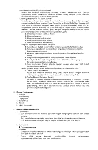 d. Lembaga Kehakiman (An-Nizam Al-Qady)
Dinasti Bani Umayyah memisahkah kekuasaan eksekutif (pemerintah) dan Yudikatif
(pengadilan). Dimana pelaksanaan kekuasaan yudikatif terbagi menjadi 3, yaitu, al-Qadha
(Hakim masalah negara), al-Hisbah (hakim perkara
e. Lembaga Ketentaraan (An-Nizam Al-Harby)
Perbedaanya pada rekrutmen personilnya. Pada formasi tentara, Dinasti Bani Umayyah
mempergunakan istilah di kerajaan Persia. Formasi itu terdiri dari Qolbul Jaisy (pasukan inti)
yang berisi al- Maimanah (pasukan sayap kanan), al-maisarah (pasukan sayap kiri), al-
Muqaddimah (pasukan terdepan), dan (posisi belakang). Di samping itu juga di bentuk dewan
sekretaris Negara (diwanul kitabah) yang bertugas mengurusi berbagai macam urusan
pemerintahan dewan ini terdiri dari lima orang sekretaris, yaitu:
1. Sekretaris persuratan ( katib Ar-Rasail )
2. Sekretaris keuangan
3. Sekretaris tentara (katib Al-Jund)
4. Sekretaris kepolisian (katib Al-Jund)
5. Sekretaris kehakiman (katib Al-Qadi)
Langkah-Langkah politik militer bani Umayyah :
1. Memindahkan ibu kota pemerintahan Bani Umayyah dari Kuffah ke Damaskus.
2. Menumpas segala bentuk pemberontakan yang ada demi terciptanya stabilitas
keamanan dalam negerinya.
3. Menyusun organisasi pemerintahan agar roda pemerintahannya dapat berjalan
lancar.
4. Mengubah sistem pemerintahan demokrasi menjadi sistem monarki
5. Menetapkan bahasa arab sebagai bahasa nasional bani Umayyah yang dapat
berfungsi sebagai alat pemersatu bangsa.
6. Demi keselamatan Khalifah dibentuk (ajudan) dengan tujuan agar tidak terjadi
pembunuhan pada Khalifah.
Dalam kebijakan Militer, Dinasti Bani Umayyah menerapkan beberapa hal,yaitu:
a. Undang-undang Wajib Militer
Daulah Bani Umayyah memaksa orang untuk masuk tentara dengan membuat
undang-undang wajib militer. Mayoritas adalah berasal dari orang Arab.
b. Futuhat/Ekspansi (Perluasan Daerah)
Perluasan ke Asia kecil dilakukan Muawiyah dengan ekspansi ke imperium. Perluasan
ke Asia Timur, Muawiyah menaklukkan daerah Khurasan-Oxus. Perluasan ke Afrika
Utara, dikuasainya daerah Tripoli. Tahun 92 H Thariq bin Ziyad sampai di Giblaltar
(Jabal Thariq). Tahun 95 H Spanyol dikuasai. Cordova terpilih menjadi ibu kota
propinsi wilayah Islam di Spanyol.
E. Metode Pembelajaran
1. Informasi
2. Brainstorming
3. Tanya jawab
4. Demonstrasi
5. Diskusi
6. Inkuiri (penemuan)
F. Langkah-langkah Pembelajaran
1. Kegiatan awal
 Guru memberi salam dan memulai pelajaran dengan mengucapkan basmalah dan berdoa
bersama
 Guru menjelaskan secara singkat materi yang akan diajarkan dengan kompetensi dasarnya
 Guru menjelaskan secara singkat langkah-langkah pembelajaran yang akan dicapai
2. Kegiatan inti
 Pertemuan pertama
eksplorasi
 Melibatkan peeserta didik mencari informasi tentang perkembangan kebudayaan/peradaban
Islam pada masa Bani Umaiyah
 Peserta didik secara kelompok mendiskusdikan tentang perkembangan
kebudayaan/peradaban Islam pada masa Bani Umaiyah
 