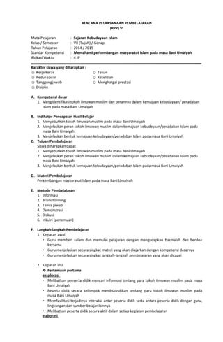 RENCANA PELAKSANAAN PEMBELAJARAN
(RPP) VI
Mata Pelajaran : Sejaran Kebudayaan Islam
Kelas / Semester : VII (Tujuh) / Genap
Tahun Pelajaran : 2014 / 2015
Standar Kompetensi : Memahami perkembangan masyarakat Islam pada masa Bani Umaiyah
Alokasi Waktu : 4 JP
Karakter siswa yang diharapkan :
☺ Kerja keras
☺ Peduli sosial
☺ Tanggungjawab
☺ Disiplin
☺ Tekun
☺ Ketelitian
☺ Menghargai prestasi
A. Kompetensi dasar
1. Mengidentifikasi tokoh ilmuwan muslim dan perannya dalam kemajuan kebudayaan/ peradaban
Islam pada masa Bani Umaiyah
B. Indikator Pencapaian Hasil Belajar
1. Menyebutkan tokoh ilmuwan muslim pada masa Bani Umaiyah
2. Menjelaskan peran tokoh ilmuwan muslim dalam kemajuan kebudayaan/peradaban Islam pada
masa Bani Umaiyah
3. Menjelaskan bentuk kemajuan kebudayaan/peradaban Islam pada masa Bani Umaiyah
C. Tujuan Pembelajaran
Siswa diharapkan dapat
1. Menyebutkan tokoh ilmuwan muslim pada masa Bani Umaiyah
2. Menjelaskan peran tokoh ilmuwan muslim dalam kemajuan kebudayaan/peradaban Islam pada
masa Bani Umaiyah
3. Menjelaskan bentuk kemajuan kebudayaan/peradaban Islam pada masa Bani Umaiyah
D. Materi Pembelajaran
Perkembangan masyarakat Islam pada masa Bani Umaiyah
E. Metode Pembelajaran
1. Informasi
2. Brainstorming
3. Tanya jawab
4. Demonstrasi
5. Diskusi
6. Inkuiri (penemuan)
F. Langkah-langkah Pembelajaran
1. Kegiatan awal
 Guru memberi salam dan memulai pelajaran dengan mengucapkan basmalah dan berdoa
bersama
 Guru menjelaskan secara singkat materi yang akan diajarkan dengan kompetensi dasarnya
 Guru menjelaskan secara singkat langkah-langkah pembelajaran yang akan dicapai
2. Kegiatan inti
 Pertemuan pertama
eksplorasi
 Melibatkan peeserta didik mencari informasi tentang para tokoh ilmuwan muslim pada masa
Bani Umaiyah
 Peserta didik secara kelompok mendiskusdikan tentang para tokoh ilmuwan muslim pada
masa Bani Umaiyah
 Memfasilitasi terjadinya interaksi antar peserta didik serta antara peserta didik dengan guru,
lingkungan dan sumber belajar lainnya
 Melibatkan peserta didik secara aktif dalam setiap kegiatan pembelajaran
elaborasi
 