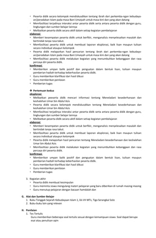  Peserta didik secara kelompok mendiskusdikan tentang ibrah dari perkemba-ngan kebudaya-
an/peradaban Islam pada masa Bani Umaiyah untuk masa kini dan yang akan datang
 Memfasilitasi terjadinya interaksi antar peserta didik serta antara peserta didik dengan guru,
lingkungan dan sumber belajar lainnya
 Melibatkan peserta didik secara aktif dalam setiap kegiatan pembelajaran
elaborasi
 Memberi kesempatan peserta didik untuk berfikir, menganalisis menyelesaikan masalah dan
bertindak tanpa rasa takut.
 Memfasilitasi peserta didik untuk membuat laporan eksplorasi, baik lisan maupun tulisan
secara individual ataupun kelompok
 Peserta didik melaporkan hasil pencarian tentang ibrah dari perkemba-ngan kebudaya-
an/peradaban Islam pada masa Bani Umaiyah untuk masa kini dan yang akan datang
 Memfasilitasi peserta didik melakukan kegiatan yang menumbuhkan kebanggaan dan rasa
percaya diri peserta didik.
konfirmasi
 Memberikan umpan balik positif dan penguatan dalam bentuk lisan, tulisan maupun
pemberian hadiah terhadap keberhasilan peserta didik.
 Guru memberikan klarifikasi dari hasil dikusi
 Guru memberikan penilaian
 Pemberian tugas
 Pertemuan kedua
eksplorasi
 Melibatkan peeserta didik mencari informasi tentang Meneladani kesederhanaan dan
keshalehan Umar bin Abdul Azis
 Peserta didik secara kelompok mendiskusdikan tentang Meneladani kesederhanaan dan
keshalehan Umar bin Abdul Azis
 Memfasilitasi terjadinya interaksi antar peserta didik serta antara peserta didik dengan guru,
lingkungan dan sumber belajar lainnya
 Melibatkan peserta didik secara aktif dalam setiap kegiatan pembelajaran
elaborasi
 Memberi kesempatan peserta didik untuk berfikir, menganalisis menyelesaikan masalah dan
bertindak tanpa rasa takut.
 Memfasilitasi peserta didik untuk membuat laporan eksplorasi, baik lisan maupun tulisan
secara individual ataupun kelompok
 Peserta didik melaporkan hasil pencarian tentang Meneladani kesederhanaan dan keshalehan
Umar bin Abdul Azis
 Memfasilitasi peserta didik melakukan kegiatan yang menumbuhkan kebanggaan dan rasa
percaya diri peserta didik.
konfirmasi
 Memberikan umpan balik positif dan penguatan dalam bentuk lisan, tulisan maupun
pemberian hadiah terhadap keberhasilan peserta didik.
 Guru memberikan klarifikasi dari hasil dikusi
 Guru memberikan penilaian
 Pemberian tugas
3. Kegiatan akhir
 Peserta didik membuat kesimpulan
 Guru meminta siswa mengulang materi pelajaran yang baru diberikan di rumah masing-masing
 Guru menutup pelajaran dengan bacaan hamdalah dan
G. Alat dan Sumber Belajar
1. Buku Tonggak Sejarah Kebudayaan Islam 1, kls VII MTs, Tiga Serangkai Solo
2. Buku-buku lain yang relevan
H. Penilaian
1. Tes Tertulis
Guru memberikan beberapa soal tertulis sesuai dengan kemampuan siswa. Soal dapat berupa
esai atau penulisan opin
 