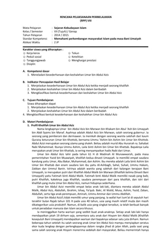 RENCANA PELAKSANAAN PEMBELAJARAN
(RPP) VIII
Mata Pelajaran : Sejaran Kebudayaan Islam
Kelas / Semester : VII (Tujuh) / Genap
Tahun Pelajaran : 2014 / 2015
Standar Kompetensi : Memahami perkembangan masyarakat Islam pada masa Bani Umaiyah
Alokasi Waktu : 2 JP
Karakter siswa yang diharapkan :
☺ Kerja keras
☺ Peduli sosial
☺ Tanggungjawab
☺ Disiplin
☺ Tekun
☺ Ketelitian
☺ Menghargai prestasi
A. Kompetensi dasar
1. Meneladani kesederhanaan dan keshalehan Umar bin Abdul Azis
B. Indikator Pencapaian Hasil Belajar
1. Menjelaskan kesederhanaan Umar bin Abdul Aziz ketika menjadi seorang khalifah
2. Menjelaskan keshalehan Umar bin Abdul Aziz dalam beribadah
3. Mengklasifikasi bentuk kesederhanaan dan keshalehan Umar bin Abdul Aziz
C. Tujuan Pembelajaran
Siswa diharapkan dapat
1. Menjelaskan kesederhanaan Umar bin Abdul Aziz ketika menjadi seorang khalifah
2. Menjelaskan keshalehan Umar bin Abdul Aziz dalam beribadah
4. Mengklasifikasi bentuk kesederhanaan dan keshalehan Umar bin Abdul Aziz
D. Materi Pembelajaran
1. Profil Kholifah Umar bin Abdul Aziz
Nama lengkapnya Umar bin Abdul Aziz bin Marwan bin Khakam bin Abul ‘Ash bin Umayyah
bin Abdi Syams bin Manaf. Ayahnya adalah Abdul Aziz bin Marwan, salah seorang gubernur. Ia
seorang yang pemberani dan dermawan. Ia menikah dengan seorang wanita salehah dari kaum
Quraisy keturunan Umar bin Khottob, bernama Ummu ‘Ashim bin Ashim bin Umar bin Khottob.
Abdul Azizi merupakan seorang ulama yang shaleh. Beliau adalah murid Abu Hurairah ra. Sahabat
Nabi Muhammad. Ibunya Ummu Ashim, Laila binti Ashim bin Umar bin Khattab. Bapaknya Laila
merupakan anak Umar bin Khattab, ia sering menyampaikan hadis Nabi dari Umar.
Umar bin Abdul Aziz lahir pada tahun 61 H di Madinah Al Munawwaroh, pada masa
pemerintahan Yazid bin Muawiyah, kholifah kedua dinasti Umayyah. Ia memiliki empat saudara
kandung yaitu Umar, Abu Bakar, Muhammad, dan Ashim. Ibu mereka adalah Laila binti Ashim bin
Umar bin Khattab dan enam saudara lain ibu yaitu Al-Ashbagh, Sahal, Suhail, Ummu Hakam,
Zabban dan Ummul Banin. Istrinya adalah wanita yang salehah dari kalangan kerajaan Bani
Umayyah, ia merupakan putri dari Khalifah Abdul Malik bin Marwan (Khalifah kelima Dinasti Bani
Umayyah) yaitu Fatimah binti Abdul Malik. Fatimah binti Abdul Malik memiliki nasab yang baik;
putri Khalifah, kakeknya juga Khalifah, saudara perempuan dari para kholifah, dan istri dari
khalifah yang mulia Umar bin Abdul Aziz, namun hidupnya sederhana.
Umar bin Abdul Azizi memiliki empat belas anak laki-laki, diantara mereka adalah Abdul
Malik, Abdul Aziz, Abdullah, Ibrahim, Ishaq, Ya’qub. Bakr, Al Walid, Musa, Ashim, Yazid, Zaban,
Abdullah, serta tiga anak perempuan, Aminah, Ummu Ammar dan Ummu Abdillah.
Umar bin Abdul Azizi tidak memiliki umur yang panjang. Ia wafat hari Jum’at di sepuluh hari
terakhir bulan Rajab tahun 101 H pada usia 40 tahun, usia yang masih relatif muda dan masih
dikategorikan usia produktif. Namun, di balik usia yang singkat tersebut, ia telah berbuat banyak
untuk peradaban manusia dan Islam secara khusus.
Ia meninggalkan harta warisan yang sedikit buat anak-anaknya. Setiap anak laki-laki hanya
mendapatkan jatah 19 dirham saja, sementara satu anak dari Hisyam bin Abdul Malik (Khalifah
kesepuluh Bani Umayyah) mendapatkan warisan dari bapaknya sebesar satu juta dirham. Namun
beberapa tahun setelah itu salah seorang anak Umar bin Abdul Aziz mampu menyiapkan seratus
ekor kuda lengkap dengan perlengkapannya dalam rangka jihad di jalan Allah, pada saat yang
sama salah seorang anak Hisyam menerima sedekah dari masyarakat. Beliau memerintah hanya
 