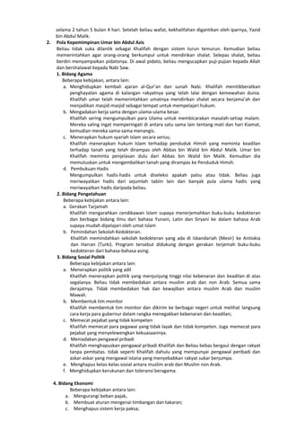 selama 2 tahun 5 bulan 4 hari. Setelah beliau wafat, kekhalifahan digantikan oleh iparnya, Yazid
bin Abdul Malik.
2. Pola Kepemimpinan Umar bin Abdul Azis
Beliau tidak suka dilantik sebagai Khalifah dengan sistem turun temurun. Kemudian beliau
memerintahkan agar orang-orang berkumpul untuk mendirikan shalat. Selepas shalat, beliau
berdiri menyampaikan pidatonya. Di awal pidato, beliau mengucapkan puji-pujian kepada Allah
dan bershalawat kepada Nabi Saw.
1. Bidang Agama
Beberapa kebijakan, antara lain:
a. Menghidupkan kembali ajaran al-Qur’an dan sunah Nabi. Khalifah menitikberatkan
penghayatan agama di kalangan rakyatnya yang telah lalai dengan kemewahan dunia.
Khalifah umar telah memerintahkan umatnya mendirikan shalat secara berjama’ah dan
menjadikan masjid-masjid sebagai tempat untuk mempelajari hukum.
b. Mengadakan kerja sama dengan ulama-ulama besar.
Khalifah sering mengumpulkan para Ulama untuk membicarakan masalah-setiap malam.
Mereka saling ingat memperingati di antara satu sama lain tentang mati dan hari Kiamat,
kemudian mereka sama-sama menangis.
c. Menerapkan hukum syariah Islam secara serius;
Khalifah menerapkan hukum Islam terhadap penduduk Himsh yang meminta keadilan
terhadap tanah yang telah dirampas oleh Abbas bin Walid bin Abdul Malik. Umar bin
Khalifah meminta penjelasan dulu dari Abbas bin Walid bin Malik. Kemudian dia
memutuskan untuk mengembalikan tanah yang dirampas ke Penduduk Himsh.
d. Pembukuan Hadis
Mengumpulkan hadis-hadis untuk diseleksi apakah palsu atau tidak. Beliau juga
meriwayatkan hadis dari sejumlah tabiin lain dan banyak pula ulama hadis yang
meriwayatkan hadis daripada beliau.
2. Bidang Pengetahuan
Beberapa kebijakan antara lain:
a. Gerakan Tarjamah
Khalifah mengarahkan cendikawan Islam supaya menerjemahkan buku-buku kedokteran
dan berbagai bidang ilmu dari bahasa Yunani, Latin dan Siryani ke dalam bahasa Arab
supaya mudah dipelajari oleh umat Islam
b. Pemindahan Sekolah Kedokteran.
Khalifah memindahkan sekolah kedokteran yang ada di Iskandariah (Mesir) ke Antiokia
dan Harran (Turki). Program tersebut didukung dengan gerakan terjemah buku-buku
kedokteran dari bahasa-bahasa asing.
3. Bidang Sosial Politik
Beberapa kebijakan antara lain:
a. Menerapkan politik yang adil
Khalifah menerapkan politik yang menjunjung tinggi nilai kebenaran dan keadilan di atas
segalanya. Beliau tidak membedakan antara muslim arab dan non Arab. Semua sama
derajatnya. Tidak membedakan hak dan kewajiban antara muslim Arab dan muslim
Mawali.
b. Membentuk tim monitor
Khalifah membentuk tim monitor dan dikirim ke berbagai negeri untuk melihat langsung
cara kerja para gubernur dalam rangka menegakkan kebenaran dan keadilan;
c. Memecat pejabat yang tidak kompeten
Khalifah memecat para pegawai yang tidak layak dan tidak kompeten. Juga memecat para
pejabat yang menyelewengkan kekuasaannya.
d. Meniadakan pengawal pribadi
Khalifah menghapuskan pengawal pribadi Khalifah dan Beliau bebas bergaul dengan rakyat
tanpa pembatas. tidak seperti Khalifah dahulu yang mempunyai pengawal peribadi dan
askar-askar yang mengawal istana yang menyebabkan rakyat sukar berjumpa.
e. Menghapus kelas-kelas sosial antara muslim arab dan Muslim non Arab.
f. Menghidupkan kerukunan dan toleransi beragama.
4. Bidang Ekonomi
Beberapa kebijakan antara lain:
a. Mengurangi beban pajak,
b. Membuat aturan mengenai timbangan dan takaran;
c. Menghapus sistem kerja paksa;
 