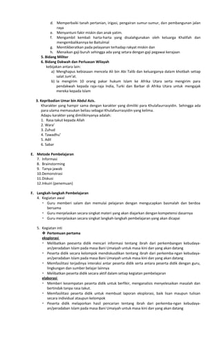 d. Memperbaiki tanah pertanian, irigasi, pengairan sumur-sumur, dan pembangunan jalan
raya
e. Menyantuni fakir miskin dan anak yatim.
f. Mengambil kembali harta-harta yang disalahgunakan oleh keluarga Khalifah dan
mengembalikannya ke Baitulmal
g. Menitikberatkan pada pelayanan terhadap rakyat miskin dan
h. Menaikan gaji buruh sehingga ada yang setara dengan gaji pegawai kerajaan
5. Bidang Militer
6. Bidang Dakwah dan Perluasan Wilayah
kebijakan antara lain:
a) Menghapus kebiasaan mencela Ali bin Abi Talib dan keluarganya dalam khotbah setiap
salat Jum’at.
b) Ia mengirim 10 orang pakar hukum Islam ke Afrika Utara serta mengirim para
pendakwah kepada raja-raja India, Turki dan Barbar di Afrika Utara untuk mengajak
mereka kepada Islam
Sejarah Kebudayaan Islam Kurikulum 2015
3. Kepribadian Umar bin Abdul Azis.
Kharakter yang hampir sama dengan karakter yang dimiliki para Khulafaurrasyidin. Sehingga ada
para ulama memasukan beliau sebagai Khulafaurrasyidin yang kelima.
Adapu karakter yang dimilikinyanya adalah:
1. Rasa takut kepada Allah
2. Wara’
3. Zuhud
4. Tawadhu’
5. Adil
6. Sabar
E. Metode Pembelajaran
7. Informasi
8. Brainstorming
9. Tanya jawab
10.Demonstrasi
11.Diskusi
12.Inkuiri (penemuan)
F. Langkah-langkah Pembelajaran
4. Kegiatan awal
 Guru memberi salam dan memulai pelajaran dengan mengucapkan basmalah dan berdoa
bersama
 Guru menjelaskan secara singkat materi yang akan diajarkan dengan kompetensi dasarnya
 Guru menjelaskan secara singkat langkah-langkah pembelajaran yang akan dicapai
5. Kegiatan inti
 Pertemuan pertama
eksplorasi
 Melibatkan peeserta didik mencari informasi tentang ibrah dari perkembangan kebudaya-
an/peradaban Islam pada masa Bani Umaiyah untuk masa kini dan yang akan datang
 Peserta didik secara kelompok mendiskusdikan tentang ibrah dari perkemba-ngan kebudaya-
an/peradaban Islam pada masa Bani Umaiyah untuk masa kini dan yang akan datang
 Memfasilitasi terjadinya interaksi antar peserta didik serta antara peserta didik dengan guru,
lingkungan dan sumber belajar lainnya
 Melibatkan peserta didik secara aktif dalam setiap kegiatan pembelajaran
elaborasi
 Memberi kesempatan peserta didik untuk berfikir, menganalisis menyelesaikan masalah dan
bertindak tanpa rasa takut.
 Memfasilitasi peserta didik untuk membuat laporan eksplorasi, baik lisan maupun tulisan
secara individual ataupun kelompok
 Peserta didik melaporkan hasil pencarian tentang ibrah dari perkemba-ngan kebudaya-
an/peradaban Islam pada masa Bani Umaiyah untuk masa kini dan yang akan datang
 