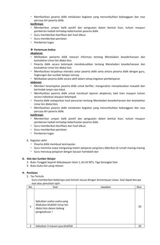  Memfasilitasi peserta didik melakukan kegiatan yang menumbuhkan kebanggaan dan rasa
percaya diri peserta didik.
konfirmasi
 Memberikan umpan balik positif dan penguatan dalam bentuk lisan, tulisan maupun
pemberian hadiah terhadap keberhasilan peserta didik.
 Guru memberikan klarifikasi dari hasil dikusi
 Guru memberikan penilaian
 Pemberian tugas
 Pertemuan kedua
eksplorasi
 Melibatkan peeserta didik mencari informasi tentang Meneladani kesederhanaan dan
keshalehan Umar bin Abdul Azis
 Peserta didik secara kelompok mendiskusdikan tentang Meneladani kesederhanaan dan
keshalehan Umar bin Abdul Azis
 Memfasilitasi terjadinya interaksi antar peserta didik serta antara peserta didik dengan guru,
lingkungan dan sumber belajar lainnya
 Melibatkan peserta didik secara aktif dalam setiap kegiatan pembelajaran
elaborasi
 Memberi kesempatan peserta didik untuk berfikir, menganalisis menyelesaikan masalah dan
bertindak tanpa rasa takut.
 Memfasilitasi peserta didik untuk membuat laporan eksplorasi, baik lisan maupun tulisan
secara individual ataupun kelompok
 Peserta didik melaporkan hasil pencarian tentang Meneladani kesederhanaan dan keshalehan
Umar bin Abdul Azis
 Memfasilitasi peserta didik melakukan kegiatan yang menumbuhkan kebanggaan dan rasa
percaya diri peserta didik.
konfirmasi
 Memberikan umpan balik positif dan penguatan dalam bentuk lisan, tulisan maupun
pemberian hadiah terhadap keberhasilan peserta didik.
 Guru memberikan klarifikasi dari hasil dikusi
 Guru memberikan penilaian
 Pemberian tugas
6. Kegiatan akhir
 Peserta didik membuat kesimpulan
 Guru meminta siswa mengulang materi pelajaran yang baru diberikan di rumah masing-masing
 Guru menutup pelajaran dengan bacaan hamdalah dan
G. Alat dan Sumber Belajar
3. Buku Tonggak Sejarah Kebudayaan Islam 1, kls VII MTs, Tiga Serangkai Solo
4. Buku-buku lain yang relevan
H. Penilaian
2. Tes Tertulis
Guru memberikan beberapa soal tertulis sesuai dengan kemampuan siswa. Soal dapat berupa
esai atau penulisan opin
No. Soal Jawaban Skor
1
Sebutkan usaha-usaha yang
dilakukan khalifah Umar bin
Abdul Aziz dalam bidang
pengetahuan !
20
2 Sebutkan 3 macam jasa khalifah 20
 