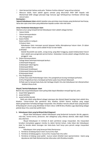  Islam berasal dari bahasa arab yaitu “Aslama-Yuslimu-Islaman” yang artinya selamat.
 Menurut istilah, Islam adalah agama samawi yang diturunkan Allah SWT kepada nabi
Muhammad SAW sebagai petunjuk bagi manusia agar kehidupannya membawa rahmat bagi
seluruh alam.
Kesimpulan :
Sejarah Kebudayaan Islam adalah kejadian atau peristiwa masa lampau yang berbentuk hasil karya,
karsa dan cipta umat Islam yang didasarkan kepada sumber nilai-nilai Islam.
Unsur Pembentuk Kebudayaan Islam
Diantara unsur yang menjadi bentuk Kebudayaan Islam adalah sebagai berikut:
 Sistem Politik
 Sistem kemasyarakatan
 Ilmu Pengetahuan
a. Sistem Politik
Sistem politik ini meliputi :
1) Hukum Islam
Kebudayaan Islam mencapai puncak kejayaan ketika diterapkannya hukum Islam. Di dalam
Islam sumber hukum utama adalah Al Qur’an dan Hadits
2) Khilafah
Setelah Rosulullah saw wafat , orang-orang yang diberi tanggung jawab melaksanakan hukum
islam adalah para pengendali pemerintahan. Kedudukan mereka adalah sebagai kholifah atau
pengganti saw.
b. Sistem Kemasyarakatan
Terbagi dalam kelompok-kelompok berikut :
1) Kelompok Penguasa
2) Kelompok Tokoh Agama
3) Kelompok Militer
4) Kelompok Cendikiawan
5) Kelompok Pekerja dan Budak
6) Kelompok Petani
c. Ilmu Pengetahuan
1) Pada masa awal Perkembangan Islam, ilmu pengetahuan kurang mendapat perhatian.
2) Ilmu Pengetahuan baru mendapat perhatian pada masa Dinasti Abbasiyah.
3) Pada saat itu banyak buku-buku dari berbagai disiplin ilmu dan kebudayaan lain diterjemahkan
kedalam bhasa Arab.
Wujud / bentuk Kebudayaan Islam
Bentuk atau wujud kebudayaan Islam paling tidak dapat dibedakan menjadi tiga hal, yaitu:
1. wujud ideal (gagasan)
2. wujud aktivitas
3. wujud artefak (benda)
Salah satu tokoh yang dikenal sebagai sejarawan dan dijuluki Bapak Sosiologi Islam adalah Ibnu
Khaldun. Tulisan-tulisan dan pemikiran Ibnu Khaldun terlahir karena studinya yang sangat
dalam,pengamatan terhadap berbagai masyarakat. Ibnu Khaldun menulis sebuah buku yang berjudul
Al’Ibar(Sejarah umum) yang diterbitkan di Kairo tahun 1248 M.Ibnu Khaldun juga dipandang sebagai
peletak dasar ilmu sosial dan politik Islam.
1. Kebudayaan Islam yang berWujud Ideal (Gagasan)
Wujud ideal kebudayaan adalah kebudayaan yang berbentuk kumpulan ide-ide, gagasan,
nilai-nilai, norma-norma, peraturan, dan sebagainya yang sifatnya abstrak; tidak dapat diraba
atau disentuh.
Wujud kebudayaan ini terletak di alam pemikiran warga masyarakat. Jika masyarakat
tersebut menyatakan gagasan mereka itu dalam bentuk tulisan, maka lokasi dari kebudayaan
ideal itu berada dalam karangan dan buku-buku hasil karya para penulis warga masyarakat
tersebut.
Kebudayaan Islam yang berwujud ideal diantaranya :
1. Pemikiran di bidang hukum Islam muncul ilmu fiqih.
2. Pemikiran di bidang agama muncul ilmu Tasawuf dan ilmu tafsir.
3. Pemikiran di bidang sosial politik muncul sistem khilafah Islam (pemerintahan Islam) yang
diprakarsai oleh Nabi Muhammad dan diteruskan oleh Khulafaurrosyidin.
 