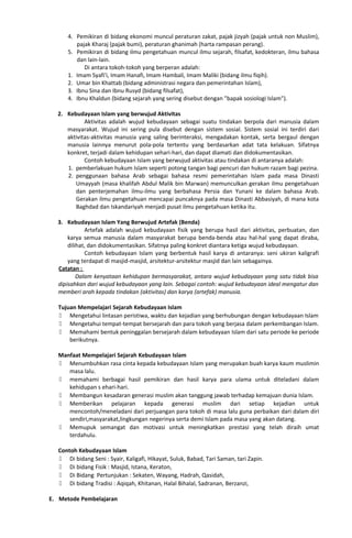 4. Pemikiran di bidang ekonomi muncul peraturan zakat, pajak jizyah (pajak untuk non Muslim),
pajak Kharaj (pajak bumi), peraturan ghanimah (harta rampasan perang).
5. Pemikiran di bidang ilmu pengetahuan muncul ilmu sejarah, filsafat, kedokteran, ilmu bahasa
dan lain-lain.
Di antara tokoh-tokoh yang berperan adalah:
1. Imam Syafi'i, Imam Hanafi, Imam Hambali, Imam Maliki (bidang ilmu fiqih).
2. Umar bin Khattab (bidang administrasi negara dan pemerintahan Islam),
3. Ibnu Sina dan Ibnu Rusyd (bidang filsafat),
4. Ibnu Khaldun (bidang sejarah yang sering disebut dengan "bapak sosiologi Islam").
2. Kebudayaan Islam yang berwujud Aktivitas
Aktivitas adalah wujud kebudayaan sebagai suatu tindakan berpola dari manusia dalam
masyarakat. Wujud ini sering pula disebut dengan sistem sosial. Sistem sosial ini terdiri dari
aktivitas-aktivitas manusia yang saling berinteraksi, mengadakan kontak, serta bergaul dengan
manusia lainnya menurut pola-pola tertentu yang berdasarkan adat tata kelakuan. Sifatnya
konkret, terjadi dalam kehidupan sehari-hari, dan dapat diamati dan didokumentasikan.
Contoh kebudayaan Islam yang berwujud aktivitas atau tindakan di antaranya adalah:
1. pemberlakuan hukum Islam seperti potong tangan bagi pencuri dan hukum razam bagi pezina.
2. penggunaan bahasa Arab sebagai bahasa resmi pemerintahan Islam pada masa Dinasti
Umayyah (masa khalifah Abdul Malik bin Marwan) memunculkan gerakan ilmu pengetahuan
dan penterjemahan ilmu-ilmu yang berbahasa Persia dan Yunani ke dalam bahasa Arab.
Gerakan ilmu pengetahuan mencapai puncaknya pada masa Dinasti Abbasiyah, di mana kota
Baghdad dan Iskandariyah menjadi pusat ilmu pengetahuan ketika itu.
3. Kebudayaan Islam Yang Berwujud Artefak (Benda)
Artefak adalah wujud kebudayaan fisik yang berupa hasil dari aktivitas, perbuatan, dan
karya semua manusia dalam masyarakat berupa benda-benda atau hal-hal yang dapat diraba,
dilihat, dan didokumentasikan. Sifatnya paling konkret diantara ketiga wujud kebudayaan.
Contoh kebudayaan Islam yang berbentuk hasil karya di antaranya: seni ukiran kaligrafi
yang terdapat di masjid-masjid, arsitektur-arsitektur masjid dan lain sebagainya.
Catatan :
Dalam kenyataan kehidupan bermasyarakat, antara wujud kebudayaan yang satu tidak bisa
dipisahkan dari wujud kebudayaan yang lain. Sebagai contoh: wujud kebudayaan ideal mengatur dan
memberi arah kepada tindakan (aktivitas) dan karya (artefak) manusia.
Tujuan Mempelajari Sejarah Kebudayaan Islam
 Mengetahui lintasan peristiwa, waktu dan kejadian yang berhubungan dengan kebudayaan Islam
 Mengetahui tempat-tempat bersejarah dan para tokoh yang berjasa dalam perkembangan Islam.
 Memahami bentuk peninggalan bersejarah dalam kebudayaan Islam dari satu periode ke periode
berikutnya.
Manfaat Mempelajari Sejarah Kebudayaan Islam
 Menumbuhkan rasa cinta kepada kebudayaan Islam yang merupakan buah karya kaum muslimin
masa lalu.
 memahami berbagai hasil pemikiran dan hasil karya para ulama untuk diteladani dalam
kehidupan s ehari-hari.
 Membangun kesadaran generasi muslim akan tanggung jawab terhadap kemajuan dunia Islam.
 Memberikan pelajaran kepada generasi muslim dari setiap kejadian untuk
mencontoh/meneladani dari perjuangan para tokoh di masa lalu guna perbaikan dari dalam diri
sendiri,masyarakat,lingkungan negerinya serta demi Islam pada masa yang akan datang.
 Memupuk semangat dan motivasi untuk meningkatkan prestasi yang telah diraih umat
terdahulu.
Contoh Kebudayaan Islam
 Di bidang Seni : Syair, Kaligafi, Hikayat, Suluk, Babad, Tari Saman, tari Zapin.
 Di bidang Fisik : Masjid, Istana, Keraton,
 Di Bidang Pertunjukan : Sekaten, Wayang, Hadrah, Qasidah,
 Di bidang Tradisi : Aqiqah, Khitanan, Halal Bihalal, Sadranan, Berzanzi,
E. Metode Pembelajaran
 