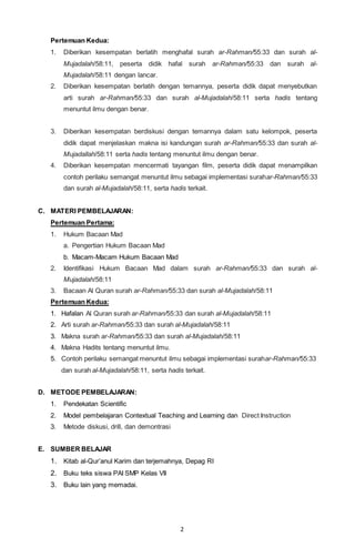 2
Pertemuan Kedua:
1. Diberikan kesempatan berlatih menghafal surah ar-Rahman/55:33 dan surah al-
Mujadalah/58:11, peserta didik hafal surah ar-Rahman/55:33 dan surah al-
Mujadalah/58:11 dengan lancar.
2. Diberikan kesempatan berlatih dengan temannya, peserta didik dapat menyebutkan
arti surah ar-Rahman/55:33 dan surah al-Mujadalah/58:11 serta hadis tentang
menuntut ilmu dengan benar.
3. Diberikan kesempatan berdiskusi dengan temannya dalam satu kelompok, peserta
didik dapat menjelaskan makna isi kandungan surah ar-Rahman/55:33 dan surah al-
Mujadallah/58:11 serta hadis tentang menuntut ilmu dengan benar.
4. Diberikan kesempatan mencermati tayangan film, peserta didik dapat menampilkan
contoh perilaku semangat menuntut ilmu sebagai implementasi surahar-Rahman/55:33
dan surah al-Mujadalah/58:11, serta hadis terkait.
C. MATERI PEMBELAJARAN:
Pertemuan Pertama:
1. Hukum Bacaan Mad
a. Pengertian Hukum Bacaan Mad
b. Macam-Macam Hukum Bacaan Mad
2. Identifikasi Hukum Bacaan Mad dalam surah ar-Rahman/55:33 dan surah al-
Mujadalah/58:11
3. Bacaan Al Quran surah ar-Rahman/55:33 dan surah al-Mujadalah/58:11
Pertemuan Kedua:
1. Hafalan Al Quran surah ar-Rahman/55:33 dan surah al-Mujadalah/58:11
2. Arti surah ar-Rahman/55:33 dan surah al-Mujadalah/58:11
3. Makna surah ar-Rahman/55:33 dan surah al-Mujadalah/58:11
4. Makna Hadits tentang menuntut ilmu.
5. Contoh perilaku semangat menuntut ilmu sebagai implementasi surahar-Rahman/55:33
dan surah al-Mujadalah/58:11, serta hadis terkait.
D. METODE PEMBELAJARAN:
1. Pendekatan Scientific
2. Model pembelajaran Contextual Teaching and Learning dan Direct Instruction
3. Metode diskusi, drill, dan demontrasi
E. SUMBER BELAJAR
1. Kitab al-Qur’anul Karim dan terjemahnya, Depag RI
2. Buku teks siswa PAI SMP Kelas VII
3. Buku lain yang memadai.
 
