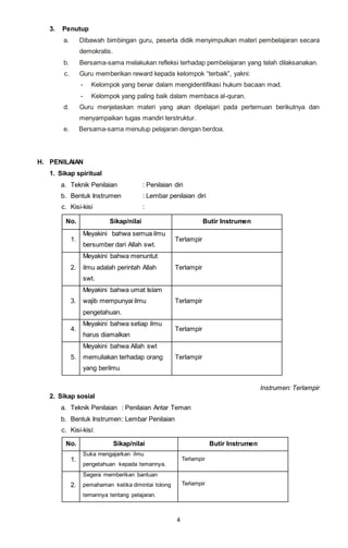 4
3. Penutup
a. Dibawah bimbingan guru, peserta didik menyimpulkan materi pembelajaran secara
demokratis.
b. Bersama-sama melakukan refleksi terhadap pembelajaran yang telah dilaksanakan.
c. Guru memberikan reward kepada kelompok “terbaik”, yakni:
- Kelompok yang benar dalam mengidentifikasi hukum bacaan mad.
- Kelompok yang paling baik dalam membaca al-quran.
d. Guru menjelaskan materi yang akan dipelajari pada pertemuan berikutnya dan
menyampaikan tugas mandiri terstruktur.
e. Bersama-sama menutup pelajaran dengan berdoa.
H. PENILAIAN
1. Sikap spiritual
a. Teknik Penilaian : Penilaian diri
b. Bentuk Instrumen : Lembar penilaian diri
c. Kisi-kisi :
No. Sikap/nilai Butir Instrumen
1.
Meyakini bahwa semua ilmu
bersumber dari Allah swt.
Terlampir
2.
Meyakini bahwa menuntut
ilmu adalah perintah Allah
swt.
Terlampir
3.
Meyakini bahwa umat Islam
wajib mempunyai ilmu
pengetahuan.
Terlampir
4.
Meyakini bahwa setiap ilmu
harus diamalkan
Terlampir
5.
Meyakini bahwa Allah swt
memuliakan terhadap orang
yang berilmu
Terlampir
Instrumen: Terlampir
2. Sikap sosial
a. Teknik Penilaian : Penilaian Antar Teman
b. Bentuk Instrumen: Lembar Penilaian
c. Kisi-kisi:
No. Sikap/nilai Butir Instrumen
1.
Suka mengajarkan ilmu
pengetahuan kepada temannya.
Terlampir
2.
Segera memberikan bantuan
pemahaman ketika dimintai tolong
temannya tentang pelajaran.
Terlampir
 