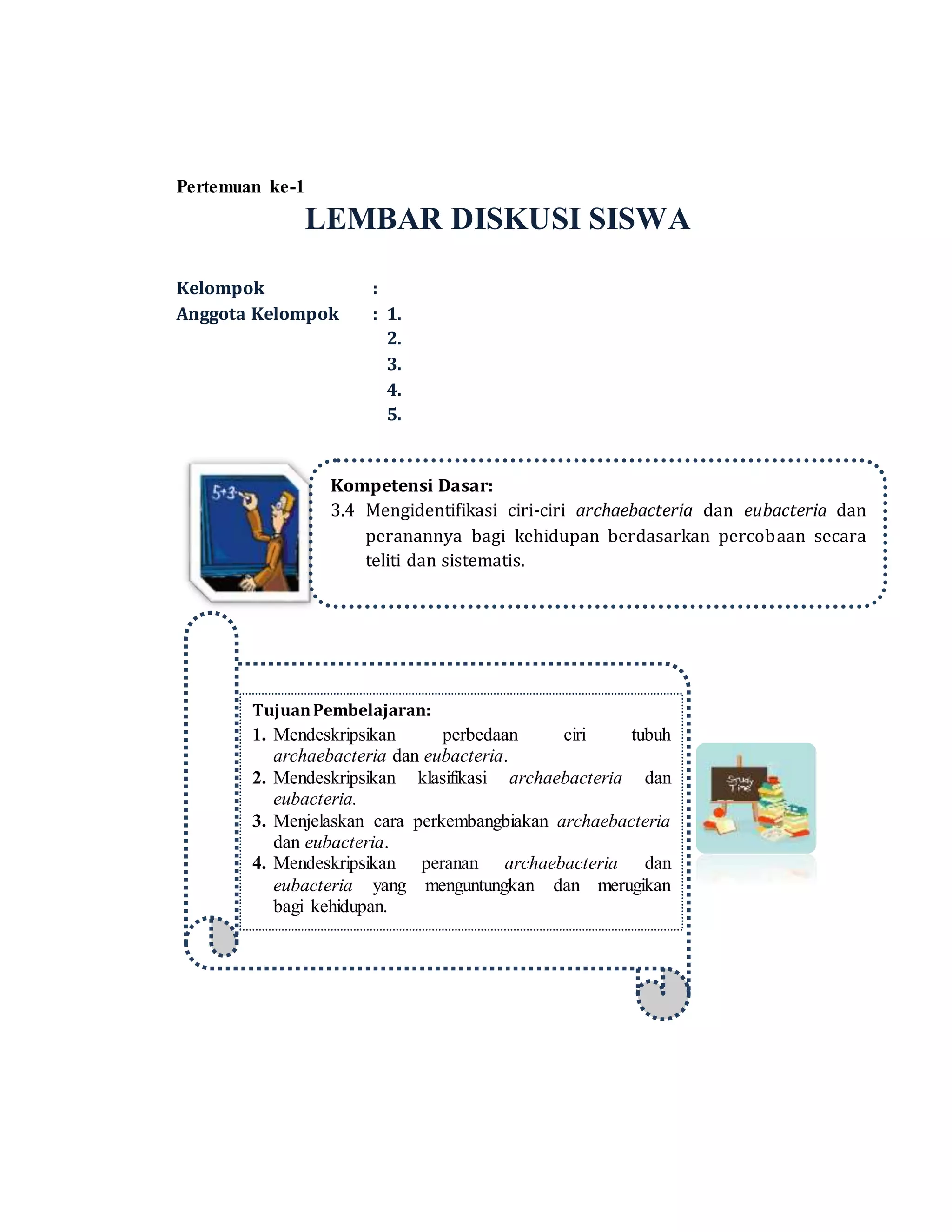 Pertemuan ke-1
LEMBAR DISKUSI SISWA
Kelompok :
Anggota Kelompok : 1.
2.
3.
4.
5.
Kompetensi Dasar:
3.4 Mengidentifikasi ciri-ciri archaebacteria dan eubacteria dan
peranannya bagi kehidupan berdasarkan percobaan secara
teliti dan sistematis.
TujuanPembelajaran:
1. Mendeskripsikan perbedaan ciri tubuh
archaebacteria dan eubacteria.
2. Mendeskripsikan klasifikasi archaebacteria dan
eubacteria.
3. Menjelaskan cara perkembangbiakan archaebacteria
dan eubacteria.
4. Mendeskripsikan peranan archaebacteria dan
eubacteria yang menguntungkan dan merugikan
bagi kehidupan.
 
