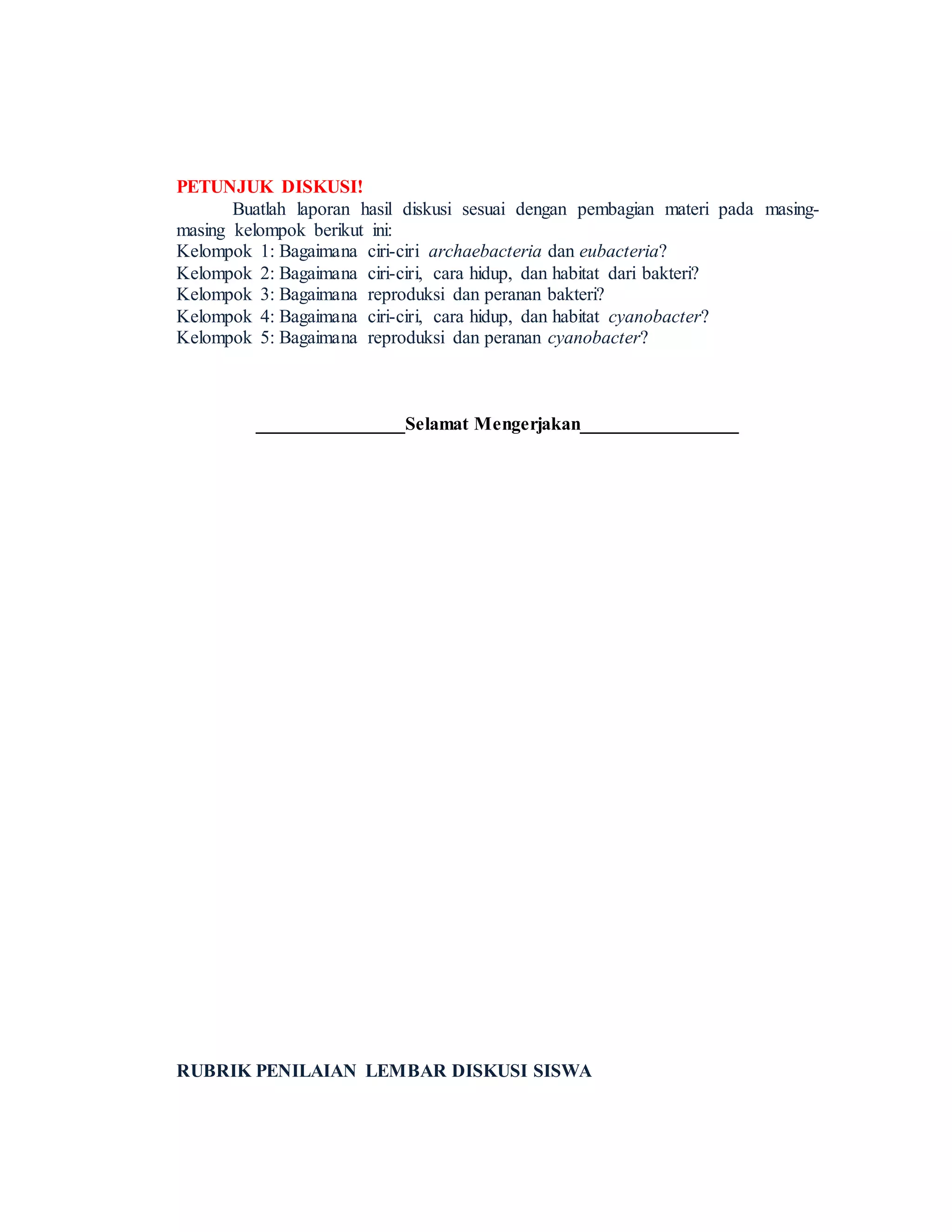 PETUNJUK DISKUSI!
Buatlah laporan hasil diskusi sesuai dengan pembagian materi pada masing-
masing kelompok berikut ini:
Kelompok 1: Bagaimana ciri-ciri archaebacteria dan eubacteria?
Kelompok 2: Bagaimana ciri-ciri, cara hidup, dan habitat dari bakteri?
Kelompok 3: Bagaimana reproduksi dan peranan bakteri?
Kelompok 4: Bagaimana ciri-ciri, cara hidup, dan habitat cyanobacter?
Kelompok 5: Bagaimana reproduksi dan peranan cyanobacter?
________________Selamat Mengerjakan_________________
RUBRIK PENILAIAN LEMBAR DISKUSI SISWA
 