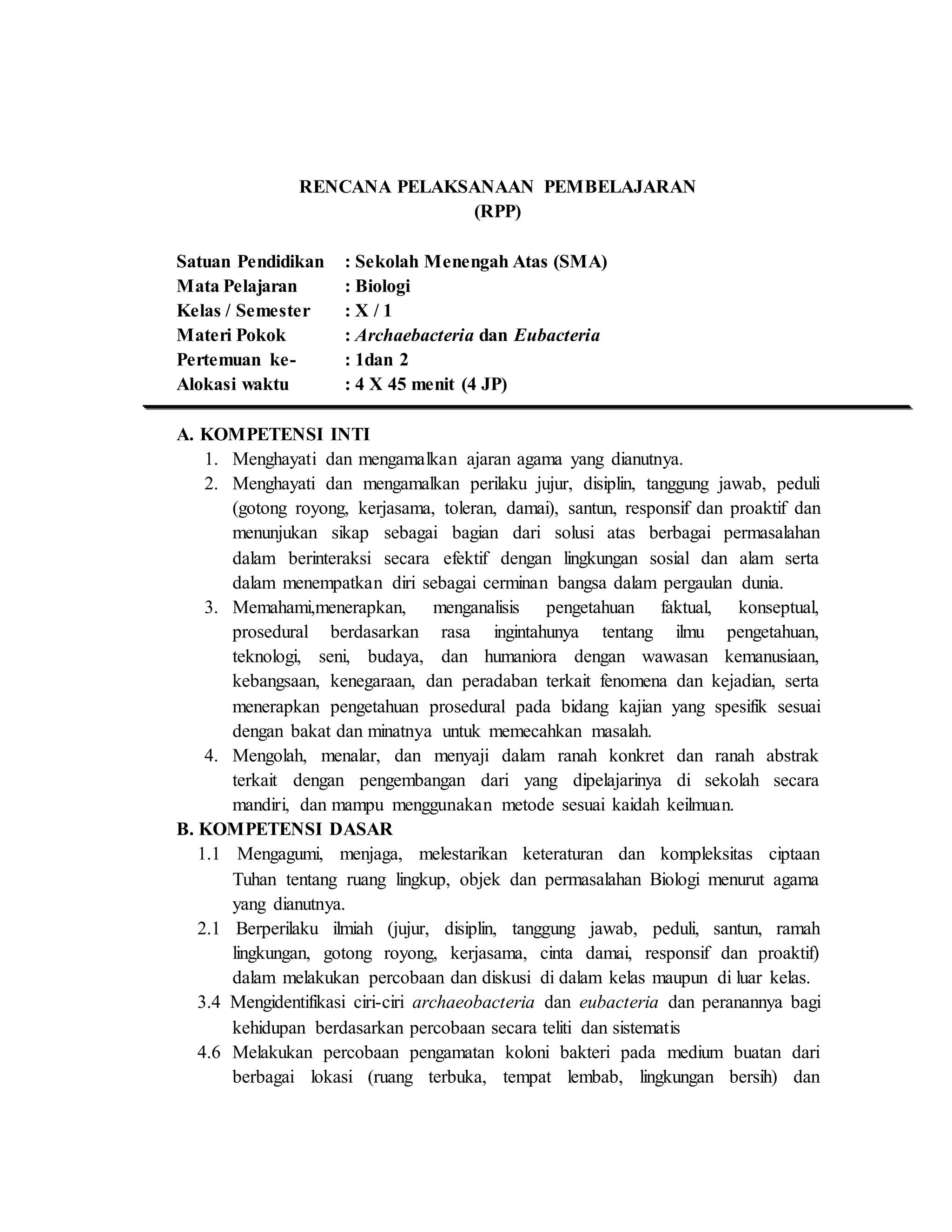 RENCANA PELAKSANAAN PEMBELAJARAN
(RPP)
Satuan Pendidikan : Sekolah Menengah Atas (SMA)
Mata Pelajaran : Biologi
Kelas / Semester : X / 1
Materi Pokok : Archaebacteria dan Eubacteria
Pertemuan ke- : 1dan 2
Alokasi waktu : 4 X 45 menit (4 JP)
A. KOMPETENSI INTI
1. Menghayati dan mengamalkan ajaran agama yang dianutnya.
2. Menghayati dan mengamalkan perilaku jujur, disiplin, tanggung jawab, peduli
(gotong royong, kerjasama, toleran, damai), santun, responsif dan proaktif dan
menunjukan sikap sebagai bagian dari solusi atas berbagai permasalahan
dalam berinteraksi secara efektif dengan lingkungan sosial dan alam serta
dalam menempatkan diri sebagai cerminan bangsa dalam pergaulan dunia.
3. Memahami,menerapkan, menganalisis pengetahuan faktual, konseptual,
prosedural berdasarkan rasa ingintahunya tentang ilmu pengetahuan,
teknologi, seni, budaya, dan humaniora dengan wawasan kemanusiaan,
kebangsaan, kenegaraan, dan peradaban terkait fenomena dan kejadian, serta
menerapkan pengetahuan prosedural pada bidang kajian yang spesifik sesuai
dengan bakat dan minatnya untuk memecahkan masalah.
4. Mengolah, menalar, dan menyaji dalam ranah konkret dan ranah abstrak
terkait dengan pengembangan dari yang dipelajarinya di sekolah secara
mandiri, dan mampu menggunakan metode sesuai kaidah keilmuan.
B. KOMPETENSI DASAR
1.1 Mengagumi, menjaga, melestarikan keteraturan dan kompleksitas ciptaan
Tuhan tentang ruang lingkup, objek dan permasalahan Biologi menurut agama
yang dianutnya.
2.1 Berperilaku ilmiah (jujur, disiplin, tanggung jawab, peduli, santun, ramah
lingkungan, gotong royong, kerjasama, cinta damai, responsif dan proaktif)
dalam melakukan percobaan dan diskusi di dalam kelas maupun di luar kelas.
3.4 Mengidentifikasi ciri-ciri archaeobacteria dan eubacteria dan peranannya bagi
kehidupan berdasarkan percobaan secara teliti dan sistematis
4.6 Melakukan percobaan pengamatan koloni bakteri pada medium buatan dari
berbagai lokasi (ruang terbuka, tempat lembab, lingkungan bersih) dan
 