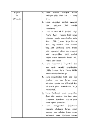 Kegiatan
Inti
(55 menit)
1. Siswa dibentuk kelompok secara
heterogen yang terdiri dari 3-4 orang
siswa.
2. Siswa diingatkan kembali mengenai
materi prasyarat dari matriks
(determinan)
3. Siswa diberikan LKPD (Lembar Kerja
Peserta Didik) tentang bukti rumus
determinan matriks yang diajarkan pada
siswa. LKPD (Lembar Kerja Peserta
Didik) yang diberikan berupa teorema
yang telah dibuktikan, siswa diminta
untuk melengkapi alasan atau argument
untuk memverifikasi bukti tersebut
dengan bahasa matematika berupa sifat,
definisi, dan lain-lain
4. Siswa mendapatkan pengarahan dari
guru untuk memulai mendiskusikan
LKPD (Lembar Kerja Peserta Didik)
bersama teman kolompoknya.
5. Siswa mendiskusikan bukti yang telah
diberikan oleh guru berupa rumus
determinan matriks yang telah dibuktikan
dan tertera pada LKPD (Lembar Kerja
Peserta Didik).
6. Siswa berdiskusi untuk menentukan
alasan atau argument yang tepat untuk
memvalidasi pembuktian tersebut pada
setiap langkah pembuktian.
7. Siswa menggunakan pengetahuan
matematis sebelumnya berupa materi
prasyarat yang berkaitan dengan proses
pembuktian rumus determinan matriks
 