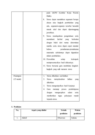 pada LKPD (Lembar Kerja Peserta
Didik).
8. Siswa dapat menuliskan argument berupa
alasan atau langkah pembuktian yang
ada, argument-argumen tersebut haruslah
masuk akal dan dapat dipertanggung
jawabkan.
9. Siswa mendapatkan pengetahuan serta
memahami hal-hal yang berkaitan
dengan bukti dari rumus determinan
matriks serta siswa dapat cepat menalar
bahwa pemahaman-pemahaman
matematis sebelumnya dapat digunakan
dalam pembuktian.
10. Perwakilan setiap kelompok
mempresentasikan hasil diskusinya.
11. Siswa bersama guru membahas langkah-
langkah yang sulit menurut siswa
Penutupan
(15 menit)
1. Siswa diberikan soal latihan
2. Siswa menyelesaikan latihan yang
diberikan
3. Siswa mengumpulkan hasil kerjanya
4. Guru menutup proses pembelajaran
dengan mengucapkan salam serta
memberikan tugas pekerjaan rumah
kepada siswa.
I. Penilaian
No. Aspek yang dinilai Teknik
penilaian
Waktu
penilaian
1. Afektif Observasi Selama
 