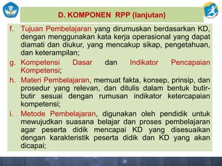 D. KOMPONEN RPP (lanjutan)
f. Tujuan Pembelajaran yang dirumuskan berdasarkan KD,
dengan menggunakan kata kerja operasional yang dapat
diamati dan diukur, yang mencakup sikap, pengetahuan,
dan keterampilan;
g. Kompetensi Dasar dan Indikator Pencapaian
Kompetensi;
h. Materi Pembelajaran, memuat fakta, konsep, prinsip, dan
prosedur yang relevan, dan ditulis dalam bentuk butir-
butir sesuai dengan rumusan indikator ketercapaian
kompetensi;
i. Metode Pembelajaran, digunakan oleh pendidik untuk
mewujudkan suasana belajar dan proses pembelajaran
agar peserta didik mencapai KD yang disesuaikan
dengan karakteristik peserta didik dan KD yang akan
dicapai;
 