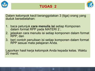 TUGAS 2
Dalam kelompok kecil beranggotakan 3 (tiga) orang yang
duduk bersebelahan:
1. baca petunjuk cara menulis isi setiap Komponen
dalam format RPP pada MATERI 2 ;
2. jelaskan cara menulis isi setiap komponen dalam format
RPP; dan
3. beri contoh penulisan isi setiap komponen dalam format
RPP sesuai mata pelajaran Anda.
Laporkan hasil kerja kelompok Anda kepada kelas. Waktu
20 menit.
 