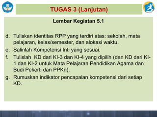 TUGAS 3 (Lanjutan)
Lembar Kegiatan 5.1
d. Tuliskan identitas RPP yang terdiri atas: sekolah, mata
pelajaran, kelas/semester, dan alokasi waktu.
e. Salinlah Kompetensi Inti yang sesuai.
f. Tulislah KD dari KI-3 dan KI-4 yang dipilih (dan KD dari KI-
1 dan KI-2 untuk Mata Pelajaran Pendidikan Agama dan
Budi Pekerti dan PPKn).
g. Rumuskan indikator pencapaian kompetensi dari setiap
KD.
 
