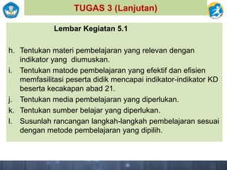 TUGAS 3 (Lanjutan)
Lembar Kegiatan 5.1
h. Tentukan materi pembelajaran yang relevan dengan
indikator yang diumuskan.
i. Tentukan matode pembelajaran yang efektif dan efisien
memfasilitasi peserta didik mencapai indikator-indikator KD
beserta kecakapan abad 21.
j. Tentukan media pembelajaran yang diperlukan.
k. Tentukan sumber belajar yang diperlukan.
l. Susunlah rancangan langkah-langkah pembelajaran sesuai
dengan metode pembelajaran yang dipilih.
 