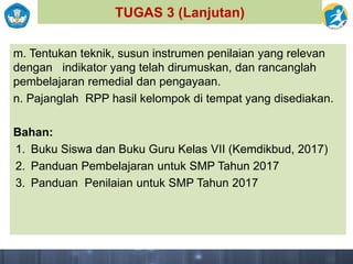 TUGAS 3 (Lanjutan)
m. Tentukan teknik, susun instrumen penilaian yang relevan
dengan indikator yang telah dirumuskan, dan rancanglah
pembelajaran remedial dan pengayaan.
n. Pajanglah RPP hasil kelompok di tempat yang disediakan.
Bahan:
1. Buku Siswa dan Buku Guru Kelas VII (Kemdikbud, 2017)
2. Panduan Pembelajaran untuk SMP Tahun 2017
3. Panduan Penilaian untuk SMP Tahun 2017
 