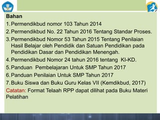 Bahan
1.Permendikbud nomor 103 Tahun 2014
2.Permendikbud No. 22 Tahun 2016 Tentang Standar Proses.
3.Permendikbud Nomor 53 Tahun 2015 Tentang Penilaian
Hasil Belajar oleh Pendidik dan Satuan Pendidikan pada
Pendidikan Dasar dan Pendidikan Menengah.
4.Permendikbud Nomor 24 tahun 2016 tentang KI-KD.
5.Panduan Pembelajaran Untuk SMP Tahun 2017
6.Panduan Penilaian Untuk SMP Tahun 2017
7.Buku Siswa dan Buku Guru Kelas VII (Kemdikbud, 2017)
Catatan: Format Telaah RPP dapat dilihat pada Buku Materi
Pelatihan
 