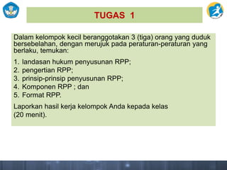 TUGAS 1
Dalam kelompok kecil beranggotakan 3 (tiga) orang yang duduk
bersebelahan, dengan merujuk pada peraturan-peraturan yang
berlaku, temukan:
1. landasan hukum penyusunan RPP;
2. pengertian RPP;
3. prinsip-prinsip penyusunan RPP;
4. Komponen RPP ; dan
5. Format RPP.
Laporkan hasil kerja kelompok Anda kepada kelas
(20 menit).
 