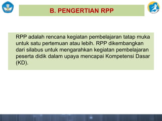 B. PENGERTIAN RPP
RPP adalah rencana kegiatan pembelajaran tatap muka
untuk satu pertemuan atau lebih. RPP dikembangkan
dari silabus untuk mengarahkan kegiatan pembelajaran
peserta didik dalam upaya mencapai Kompetensi Dasar
(KD).
 