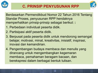 C. PRINSIP PENYUSUNAN RPP
Berdasarkan Permendikbud Nomor 22 Tahun 2016 Tentang
Standar Proses, penyusunan RPP hendaknya
memperhatikan prinsip-prinsip sebagai berikut: :
1. Perbedaan individual peserta didik.
2. Partisipasi aktif peserta didik.
3. Berpusat pada peserta didik untuk mendorong semangat
belajar, motivasi, minat, kreativitas, inisiatif, inspirasi,
inovasi dan kemandirian.
4. Pengembangan budaya membaca dan menulis yang
dirancang untuk mengembangkan kegemaran
membaca, pemahaman beragam bacaan, dan
berekspresi dalam berbagai bentuk tulisan.
 