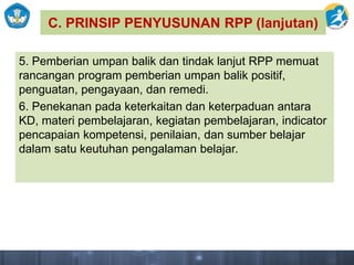 C. PRINSIP PENYUSUNAN RPP (lanjutan)
5. Pemberian umpan balik dan tindak lanjut RPP memuat
rancangan program pemberian umpan balik positif,
penguatan, pengayaan, dan remedi.
6. Penekanan pada keterkaitan dan keterpaduan antara
KD, materi pembelajaran, kegiatan pembelajaran, indicator
pencapaian kompetensi, penilaian, dan sumber belajar
dalam satu keutuhan pengalaman belajar.
 