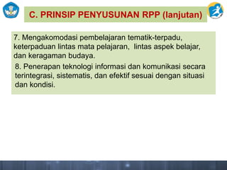 C. PRINSIP PENYUSUNAN RPP (lanjutan)
7. Mengakomodasi pembelajaran tematik-terpadu,
keterpaduan lintas mata pelajaran, lintas aspek belajar,
dan keragaman budaya.
8. Penerapan teknologi informasi dan komunikasi secara
terintegrasi, sistematis, dan efektif sesuai dengan situasi
dan kondisi.
 