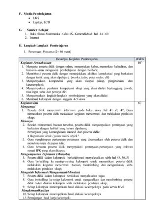 F. Media Pembelajaran
 LKS
 Laptop, LCD
G. Sumber Belajar
1. Buku Siswa Matematika Kelas IX, Kemendikbud, hal 44 - 60
2. Internet
H. Langkah-Langkah Pembelajaran
1. Pertemuan Pertama (2× 40 menit)
Deskripsi Kegiatan Pembelajaran Waktu
Kegiatan Pendahuluan
1. Menyapa peserta didik dengan salam, menanyakan kabar, memeriksa kehadiran, dan
bersama-sama mengawali pembelajaran dengan berdo’a;
2. Memotivasi peserta didik dengan menunjukkan aktifitas kontekstual yang berkaitan
dengan topik yang akan dipelajari; (marka jalan, peta, radar, dll)
3. Menyampaikan kompetensi yang akan dicapai (sikap, pengetahuan, dan
keterampilan);
4. Menyampaikan penilaian kompetensi sikap yang akan dinilai bertanggung jawab,
rasa ingin tahu, dan percaya diri
5. Menyampaikan langkah-langkah pembelajaran yang akan dilalui
6. Membuat kelompok dengan anggota 4-5 siswa
10’
Kegiatan Inti
Mengamati
1. Peserta didik mencermati informasi pada buku siswa hal 41 s/d 47, Guru
memastikan peserta didik melakukan kegiatan mencermati dan melakukan penilaian
sikap;
Menanya
2. Setelah mencermati bacaan tersebut, peserta didik menyampaikan pertanyaan yang
berkaitan dengan hal-hal yang belum dipahami;
Pertanyaan yang kemungkinan muncul dari peserta didik:
 Bagaimana letak / posisi suatu obyek?
3. Guru menghimpun pertanyaan-pertanyan yang disampaikan oleh peserta didik dan
menuliskannya di papan tulis;
4. Guru bersama peserta didik menyepakati pertanyaan-pertanyaan yang relevan
sesuai IPK yang akan dicapai;
Mengumpulkan Informasi (Mencoba)
5. Peserta didik dalam kelompok berkolaborasi menyelesaikan table hal 48, 50, 51
6. Guru berkeliling ke masing-masing kelompok untuk memastikan peserta didik
melakukan kegiatan mencermati bacaan, membimbing dan mengarahkan, serta
melakukan penilaian sikap;
Mengolah Informasi (Mengasosiasi/Menalar)
7. Peserta didik dalam kelompok berdiskusi menyelesaian tugas
8. Guru berkeliling ke setiap kelompok untuk mengarahkan dan membimbing peserta
didik dalam diskusi kelompok serta melakukan penilaian sikap;
9. Setiap kelompok menempelkan hasil diskusi kelompoknya pada kertas HVS
Mengkomunikasikan
10. Setiap kelompok menempelkan hasil diskusi kelompoknya
11. Pemajangan hasil kerja kelompok;
60
 
