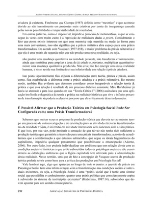 ALUÍSIO FERREIRA DE LIMA, ANTONIO DA COSTA CIAMPA E JURACY ARMANDO MARIANO DE ALMEIDA



criadora já existente. Fenômeno que Ciampa (1987) definiu como “mesmice” e que acontece
devido ao não investimento em propostas mais criativas por conta da insegurança causada
pelas novas possibilidades e imprevisibilidade de resultados.
    Em outras palavras, como é impossível impedir o processo de metamorfose, o que se con-
segue às vezes com muito custo é a reposição de realidades dadas a priori. Considerando o
fato que possa existir interesse em que uma mesmice seja mantida ou mude de forma para
uma mais conveniente, isso não significa que a práxis imitativa abra espaço para uma práxis
transformadora. De acordo com Vasquez (1977:258), o maior problema da práxis reiterativa é
que ela é uma práxis de segunda mão que não produz uma nova realidade, ou seja,

      não produz uma mudança qualitativa na realidade presente, não transforma criadoramente,
      ainda que contribua para ampliar a área do já criado e, portanto, multiplicar quantitativa-
      mente uma mudança qualitativa produzida. Não cria; não faz emergir uma nova realidade
      humana, e nisso reside sua limitação e sua inferioridade em relação à práxis criadora.

    Isto posto, aparentemente fica exposta a diferenciação entre teoria, prática e práxis, assim
como, fica estabelecida a diferença entre a práxis criadora e a práxis reiterativa. Do mesmo
modo, também fica evidente que devemos considerar como inseparáveis a relação teoria &
prática e que essa relação é resultado de um processo dialético constante. Max Horkheimer já
havia se atentado a para isso quando em sua “Teoria Crítica I” (2006) assinalava que uma apli-
cação irrefletida e dogmática da teoria e prática na realidade histórica que vive o infinito proces-
so de transformação só poderia acelerar o processo que ela críticamente deveria denunciar.


É Possível Afirmar que a Produção Teórica em Psicologia Social Pode Ser
Configurada como uma Práxis Transformadora?

    Sabemos que muitas vezes o processo de produção teórica que deveria ser ao mesmo tem-
po um processo de autoinvestigação e de orientação para as atividades técnicas transformado-
ras da realidade vivida, é invertido em atividade interesseira sem conexões com a vida prática.
E que isso, por sua vez, pode produzir a sensação de que talvez não tenha sido suficiente a
produção teórica que garantiria a transição para uma práxis transformadora; a ponto de acredi-
tarmos que a semiformação a que estamos submetidos, que segue os ideais hegemônicos do
capitalismo, impediria qualquer pensamento que possibilitasse a emancipação (Adorno,
2006). Por outro lado, isso poderia individualizar um problema que tem relação direta com as
condições sociais e históricas a que estão submetidos todos os psicólogos sociais e não consi-
deraria as estratégias sistêmicas que a lógica capitalista tem utilizado para a administração
dessa realidade. Nesse sentido, será que de fato a concepção de Vasquez acerca da produção
teórica poderia servir como base para a crítica das produções em Psicologia Social?
    Vale lembrar aqui, algo que apareceu ao longo de todo o ensaio: a questão da práxis em
Psicologia Social tem uma íntima relação com a transformação das condições sociais e indivi-
duais existentes, ou seja, a Psicologia Social é uma “práxis social que é tanto uma síntese
social que possibilita o conhecimento, quanto uma práxis política que conscientemente aspira
à subversão do sistema de instituições existentes” (Habermas, 1987:14), subversões que de-
vem apontar para um sentido emancipatório.

232                           ASSOCIAÇÃO BRASILEIRA DE PSICOLOGIA POLÍTICA
 