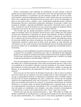 PSICOLOGIA SOCIAL COMO PSICOLOGIA POLÍTICA?



    Pensar a emancipação como superação do estreitamento da razão somente é possível
quando nos procuramos garantir que o conhecimento crítico não seja aprisionado por tendên-
cias político-partidárias e se transforme em mera ideologia; cumpre não cair em um objeti-
vismo histórico, sufocando problemáticas filosóficas. Nesse sentido temos que concordar com
Silvia Lane e defender que a Psicologia Social que deseje estar a serviço da emancipação só
pode ser uma práxis crítica e criadora, e que o conhecimento produzido permita evidenciar
determinações obscuras e desmistificar proposições ideológicas, favorecendo a melhor com-
preensão da realidade e sugerindo possibilidades nela inscritas, iluminando assim o agir hu-
mano “do ponto de vista de sua potência, [ou seja, como] seres capazes de ultrapassar limites,
considerados estes limites não como um término” (Almeida, 2005:92).
    Vale ressaltar aqui que quando pretendemos transferir a expressão emancipação para o
campo da produção teórica em Psicologia Social devemos tomar cuidado para não projetar
conceitos que transformem os indivíduos em sujeitos transcendentais, em blocos uniformes,
que por sua vez neguem a pluralidade das formas de existência, os projetos de vida individu-
ais e a dinâmica dos processos histórico-sociais. Da mesma maneira, não poderíamos deixar
de mencionar também que embora orientada por este princípio, a atividade de produção do
conhecimento científico é apenas parte da práxis social, que abarca as várias dimensões da
vida humana e do agir, sendo um processo de transformação inclusive do próprio pesquisador
que precisa romper com as mentalidades estereotipadas exigidas pela racionalidade técnica e
tecnocrática,

   e reconhecer-se como trabalhador que produz orientado por objetivos sociais e pelo produ-
   to desejável de seu trabalho é um processo que exige a re-descoberta de uma linguagem
   própria, de um sentido de existência articulado ao sentido universal da existência humana.
   É preciso que o profissional se posicione, um posicionamento que é conflitivo em relação
   ao opressor que há dentro e fora dele (Nader, 1990:171).

    Estas são preocupações que devem estar presentes em nossos estudos. Aceitá-las, porém,
não implica que o estudioso/pesquisador crítico tenha necessariamente que por a mão na mas-
sa no sentido de ser ele próprio o aplicador social dos resultados de seus estudos. Entramos
aqui finalmente na clássica discussão sobre o papel do intelectual e, também, na injustiça que
faríamos ao nos apropriarmos das proposições de Vasquez sem as devidas críticas. Por que
injustiça?
    Parece-nos que um bom número de Psicólogos Sociais põe a mão na massa ao produzir
seus textos. Basta que nos atentemos com maior cuidado frente às várias dissertações e teses
em que os pesquisadores/estudiosos se debruçaram resolutamente sobre a realidade, podería-
mos dizer que até mesmo mergulhando nela, para a conhecerem. Veremos que tal mergulho
significou um comprometimento deles com as questões e os sujeitos estudados, comprometi-
mento este orientado pela tentativa de esclarecer os mecanismos determinantes de situações
intoleráveis e, ao mesmo tempo, de apontar possibilidades para a superação destas, ou seja,
um comprometimento com processos emancipatórios. Ora, os resultados desses estudos (teo-
rias) não podem ser considerados como alienados, mera práxis reiterativa desvinculada do
contexto histórico e social ou não comprometidos com o “fazer” a que Lane se referia.
    Podemos dizer aqui que eles “pararam para pensar e... fazer”. Mais ainda, na verdade, eles
também contribuíram ou contribuem para a construção da Psicologia Social crítica promotora
de uma práxis transformadora. Se é verdade que há “uma imensa quantidade de produções

                   PSICOLOGIA POLÍTICA. VOL. 9. Nº 18. PP. 223-236. JUL. - DEZ. 2009      233
 
