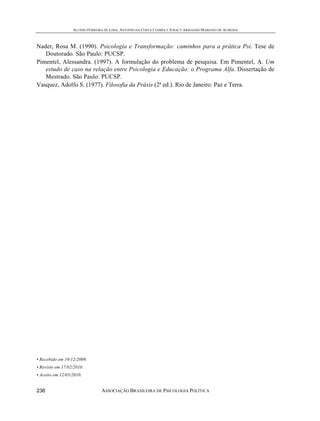 ALUÍSIO FERREIRA DE LIMA, ANTONIO DA COSTA CIAMPA E JURACY ARMANDO MARIANO DE ALMEIDA



Nader, Rosa M. (1990). Psicologia e Transformação: caminhos para a prática Psi. Tese de
   Doutorado. São Paulo: PUCSP.
Pimentel, Alessandra. (1997). A formulação do problema de pesquisa. Em Pimentel, A. Um
   estudo de caso na relação entre Psicologia e Educação: o Programa Alfa. Dissertação de
   Mestrado. São Paulo: PUCSP.
Vasquez, Adolfo S. (1977). Filosofia da Práxis (2ª ed.). Rio de Janeiro: Paz e Terra.




• Recebido em 19/12/2009.
• Revisto em 17/02/2010.
• Aceito em 12/03/2010.


236                             ASSOCIAÇÃO BRASILEIRA DE PSICOLOGIA POLÍTICA
 