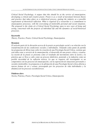 ALUÍSIO FERREIRA DE LIMA, ANTONIO DA COSTA CIAMPA E JURACY ARMANDO MARIANO DE ALMEIDA



Critical Social Psychology, it argues that this should be at the service of emancipation,
developing a critical and creative praxis. Praxis is as a result of movement between theory
and practice that takes place as a dialectical process, putting the industry as a possible
requirement of theoretical reflection. What is required of a researcher is a commitment to
emancipatory processes, with the overcoming of intolerable personal and social situations.
The proposal is the claim of a Critical Social Psychology open to new ways of being and
acting, concerned with the projects of individual life and the dynamics of social-historical
processes.

Keywords
Theory, Practice, Praxis, Critical Social Psychology, Emancipation.

Resumen
El artículo parte de la discusión acerca de la praxis en psicología social y su relación con la
transformación de las condiciones sociales y individuales. Tomando como punto de partida
las propuestas de Silvia Lane sobre la creación de una Psicología Social Crítica, sostiene que
esto debe estar a servicio de la emancipación, el desarrollo de una praxis crítica y creativa.
La noción de la praxis se presenta como el resultado del movimiento entre la teoría y la
práctica que se lleva a cabo como un proceso dialéctico, poniendo a la industria como un
posible necesidad de la reflexión teórica. Lo que se requiere del investigador es un
compromiso con los procesos de emancipación, con la superación de situaciones personales y
sociales intolerables. La propuesta es la afirmación de una Psicología Social crítica abierta a
nuevas formas de ser y actuar, preocupado por los proyectos de vida individuales y la
dinámica de los procesos sociohistoricos.

Palabras clave
Teoría, Práctica, Praxis, Psicología Social Crítica, Emancipación.




224                         ASSOCIAÇÃO BRASILEIRA DE PSICOLOGIA POLÍTICA
 