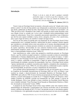 PSICOLOGIA SOCIAL COMO PSICOLOGIA POLÍTICA?




Introdução

                                       Pensar é, já em si, antes de tudo e qualquer conteúdo
                                       particular, negar, é resistir ao que lhe é imposto; o pen-
                                       samento herdou esse traço da relação do trabalho com
                                       seu material, com seu arquétipo.
                                                                  Theodor W. Adorno (2009:25)

    Trazer à tona na Psicologia Social novamente a discussão acerca da “relação entre teoria,
prática e práxis” nos dias de hoje poderia soar ultrapassado se partíssemos do pressuposto de
que desde a publicação no Brasil da obra “Psicologia Social: o homem em movimento”, em
1984, por Silvia Lane e Wanderlei Codo (1989), essa questão já estaria sendo discutida e hoje
essa relação tivesse se tornado um a priori para a produção teórico-epistemológica nesse
campo de conhecimento. Nesse livro, assumindo uma posição materialista, Lane evidenciava
que não há como separar realidade e teoria, teoria e pesquisa, tal como o faz o positivismo,
para o qual o lugar do teórico, do científico é sempre um lugar neutro.
    Este foi um dos pontos de partida para sua proposição de uma Psicologia Social Crítica
comprometida com a realidade brasileira, indissociada da práxis cotidiana, distinta daquela
que considerava a atividade teórica como uma prática em si mesma, descompromissada com
os problemas sociais e os dramas pessoais existentes no contexto de comunidades e, mesmo,
de nações específicas, desvinculadas de seus contextos histórico-sociais, aparentando ser
politicamente assépticas, porém, em boa parte, comprometidas com as necessidades de con-
trole e a funcionalidades sistêmicas (Lane, 1989a:13).
    Lane manifestava-se, então, contra uma perspectiva cientificista presente na Psicologia
Social, e que lhe conferia um papel normativo e sistêmico ancorado na ideia de neutralidade,
condenando-a à herança adaptacionista, que predominava como espírito de época. A imple-
mentação de uma Psicologia Social Crítica inaugurava a ideia de indissociabilidade entre a
teoria e a prática, conferindo ao pesquisador o papel de agente político, responsável pela
transformação da realidade e promotor da emancipação. Sem isso, a Psicologia Social estraria
“apenas reproduzindo as condições necessárias para impedir a emergência das contradições e
a transformação social” (Lane, 1989a:15), em outras palavras, colaborando na para a reprodu-
ção da desigualdade, da opressão e no para o impedimento da emancipação.
    Essa guinada teórico-epistemológica foi resultado de todo um movimento que se iniciou
no Congresso da Sociedade Interamericana de Psicologia (SIP) em 1976, em Miami e que
resultou na criação e desenvolvimento da Associação Brasileira de Psicologia Social –
ABRAPSO, após julho de 1980. O marco histórico de proposição da Psicologia Social Crítica,
inclusive, ocorrerá efetivamente na ocasião do 2ª 2o Simpósio Brasileiro de Pesquisa e Inter-
câmbio Científico da ANPEPP, ocorrido em Gramado/RS, em 1989, quando, a convite de
Aroldo Rodrigues, Silvia Lane defende as bases científicas da Psicologia Social Marxista,
com o trabalho intitulado “Uma Psicologia Social baseada no Materialismo Histórico e Dialé-
tico: da emoção ao inconsciente” (Lane, 1989b).
    A proposta de uma Psicologia Social Crítica surge também como uma resposta teórico-
epistemológica de intelectuais e pesquisadores que estavam envolvidos com os movimentos
sociais e políticos das décadas de 60 e 70. Este é um período em que os movimentos popula-
res se fortalecem e vão aglutinando um grupo crescente de pessoas em torno da reivindicação

                   PSICOLOGIA POLÍTICA. VOL. 9. Nº 18. PP. 223-236. JUL. - DEZ. 2009         225
 