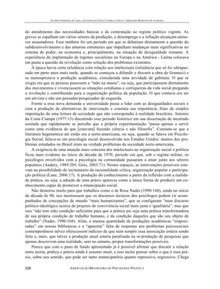 ALUÍSIO FERREIRA DE LIMA, ANTONIO DA COSTA CIAMPA E JURACY ARMANDO MARIANO DE ALMEIDA



do atendimento das necessidades básicas e da contestação ao regime político vigente. As
greves se espalham em vários setores da produção, o desemprego e a inflação alcançam núme-
ros assustadores. Esse também foi um período em que se debatiam diretamente a questão do
subdesenvolvimento e das amarras estruturais que impediam mudanças mais significativas no
sistema de poder, na economia e, principalmente, na situação de desigualdade reinante. A
experiência da implantação de regimes socialistas na Europa e na América - Latina colocava
em pauta a questão da revolução como solução dos problemas existentes.
     À época havia certa relutância com relação aos intelectuais (relutância que só foi ultrapas-
sada em parte anos mais tarde, quando se começou a difundir e discutir a obra de Gramsci) e
se menosprezava a produção acadêmica, considerada uma atividade de gabinete. O que se
exigia era que as pessoas pusessem a “mão na massa”, ou seja, que participassem diretamente
dos movimentos e vivenciassem as situações cotidianas e corriqueiras da vida social pregando
a revolução e contribuindo para a organização política da população. O que contava era ser
um ativista e não um pensador/pesquisador de esquerda.
     Frente a essa nova demanda a universidade passa a lidar com as desigualdades sociais e
com a produção de alternativas de intervenção e constata sua impotência, fruto da simples
importação de uma leitura de sociedade que não correspondia à realidade brasileira. Antonio
da Costa Ciampa (1977:13) discutindo esse período histórico em sua dissertação de mestrado
assinala que rapidamente se percebe que a própria experimentação “passa apenas a servir
como uma evidência de que [estavam] fazendo ciência e não filosofia”. Constata-se que a
literatura hegemônica até então era a norte-americana, ou seja, quando se falava em Psicolo-
gia Social, falava-se em psicologia social desenvolvida nos Estados Unidos: muitos dos pro-
blemas estudados no Brasil eram na verdade problemas da sociedade norte-americana.
     A exigência de uma atuação mais concreta dos intelectuais na organização social e política
ficou mais evidente no início da década de 1970, periodo em que, sob o regime militar, os
psicólogos envolvidos com a psicologia na comunidade passaram a atuar junto aos setores
populares (Andery, 1989:205; Góis, 2003:71). Nestes espaços, as intervenções possíveis esta-
vam na possibilidade de incitamento da racionalidade crítica, organização popular e participa-
ção política (Lane, 2006:17). A produção do conhecimento a partir da reflexão com a realida-
de prática, ou seja, a adoção de uma práxis aparecia como a única forma de produzir um co-
nhecimento capaz de promover a emancipação social.
     Não demorou muito para que trabalhos como o de Rosa Nader (1990:168), ainda no início
da década de 90, nos mostrassem que os discursos técnicos dos psicólogos podem vir acom-
panhados de concepções de mundo “mais humanizantes”, que se configuram “num discurso
político-ideológico acerca de projetos de convivência social mais justa e igualitária”, mas que
isso “não tem sido condição suficiente para que a prática psi seja uma prática transformadora
de sua própria condição de trabalho humano, e da condição daqueles que são seu objeto de
trabalho” (Nader, 1990:168). Aliás, a imensa quantidade de produções acadêmicas “empoei-
radas” em nossas bibliotecas e a “aparente” falta de respostas aos problemas psicossociais
contemporâneos talvez oferecessem indícios de que nem sempre essa associação estaria sendo
feita e, mais, que talvez a produção atual estaria paralisada na re-produção de pesquisas que
apenas descrevem uma realidade, sem no entanto, propor transformações possíveis.
     Parece que com o pano de fundo apresentado já é possível afirmar que discutir a relação
entre teoria, prática e práxis ainda é assunto atual, e isso inclui pensar sobre o que é essa prá-
xis, sobre seu sentido, que pode ser tanto emancipatório quanto repressivo, regressivo. Chega

226                         ASSOCIAÇÃO BRASILEIRA DE PSICOLOGIA POLÍTICA
 