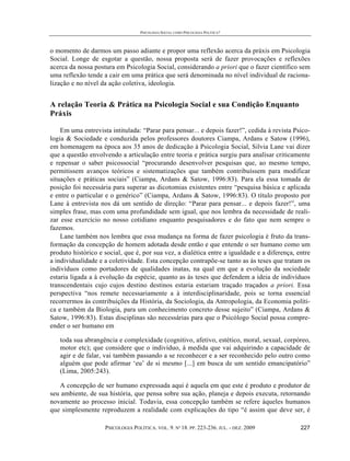 PSICOLOGIA SOCIAL COMO PSICOLOGIA POLÍTICA?



o momento de darmos um passo adiante e propor uma reflexão acerca da práxis em Psicologia
Social. Longe de esgotar a questão, nossa proposta será de fazer provocações e reflexões
acerca da nossa postura em Psicologia Social, considerando a priori que o fazer científico sem
uma reflexão tende a cair em uma prática que será denominada no nível individual de raciona-
lização e no nível da ação coletiva, ideologia.


A relação Teoria & Prática na Psicologia Social e sua Condição Enquanto
Práxis

    Em uma entrevista intitulada: “Parar para pensar... e depois fazer!”, cedida à revista Psico-
logia & Sociedade e conduzida pelos professores doutores Ciampa, Ardans e Satow (1996),
em homenagem na época aos 35 anos de dedicação à Psicologia Social, Silvia Lane vai dizer
que a questão envolvendo a articulação entre teoria e prática surgiu para analisar criticamente
e repensar o saber psicossocial “procurando desenvolver pesquisas que, ao mesmo tempo,
permitissem avanços teóricos e sistematizações que também contribuíssem para modificar
situações e práticas sociais” (Ciampa, Ardans & Satow, 1996:83). Para ela essa tomada de
posição foi necessária para superar as dicotomias existentes entre “pesquisa básica e aplicada
e entre o particular e o genérico” (Ciampa, Ardans & Satow, 1996:83). O título proposto por
Lane à entrevista nos dá um sentido de direção: “Parar para pensar... e depois fazer!”, uma
simples frase, mas com uma profundidade sem igual, que nos lembra da necessidade de reali-
zar esse exercício no nosso cotidiano enquanto pesquisadores e do fato que nem sempre o
fazemos.
    Lane também nos lembra que essa mudança na forma de fazer psicologia é fruto da trans-
formação da concepção de homem adotada desde então e que entende o ser humano como um
produto histórico e social, que é, por sua vez, a dialética entre a igualdade e a diferença, entre
a individualidade e a coletividade. Esta concepção contrapõe-se tanto as às teses que tratam os
indivíduos como portadores de qualidades inatas, na qual em que a evolução da sociedade
estaria ligada a à evolução da espécie, quanto as às teses que defendem a ideia de indivíduos
transcendentais cujo cujos destino destinos estaria estariam traçado traçados a priori. Essa
perspectiva “nos remete necessariamente a à interdisciplinaridade, pois se torna essencial
recorrermos às contribuições da História, da Sociologia, da Antropologia, da Economia políti-
ca e também da Biologia, para um conhecimento concreto desse sujeito” (Ciampa, Ardans &
Satow, 1996:83). Estas disciplinas são necessárias para que o Psicólogo Social possa compre-
ender o ser humano em

   toda sua abrangência e complexidade (cognitivo, afetivo, estético, moral, sexual, corpóreo,
   motor etc); que considere que o indivíduo, à medida que vai adquirindo a capacidade de
   agir e de falar, vai também passando a se reconhecer e a ser reconhecido pelo outro como
   alguém que pode afirmar ‘eu’ de si mesmo [...] em busca de um sentido emancipatório”
   (Lima, 2005:243).

   A concepção de ser humano expressada aqui é aquela em que este é produto e produtor de
seu ambiente, de sua história, que pensa sobre sua ação, planeja e depois executa, retornando
novamente ao processo inicial. Todavia, essa concepção também se refere àqueles humanos
que simplesmente reproduzem a realidade com explicações do tipo “é assim que deve ser, é

                    PSICOLOGIA POLÍTICA. VOL. 9. Nº 18. PP. 223-236. JUL. - DEZ. 2009         227
 