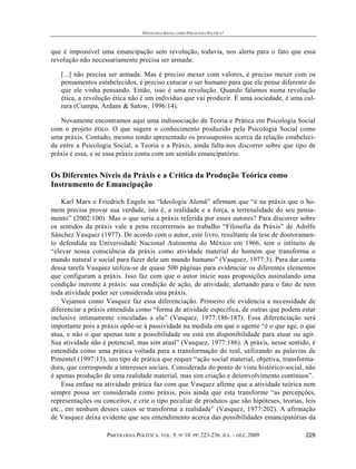 PSICOLOGIA SOCIAL COMO PSICOLOGIA POLÍTICA?



que é impossível uma emancipação sem revolução, todavia, nos alerta para o fato que essa
revolução não necessariamente precisa ser armada:

   [...] não precisa ser armada. Mas é preciso mexer com valores, é preciso mexer com os
   pensamentos estabelecidos, é preciso cutucar o ser humano para que ele pense diferente do
   que ele vinha pensando. Então, isso é uma revolução. Quando falamos numa revolução
   ética, a revolução ética não é um indivíduo que vai produzir. É uma sociedade, é uma cul-
   tura (Ciampa, Ardans & Satow, 1996:14).

   Novamente encontramos aqui uma indissociação da Teoria e Prática em Psicologia Social
com o projeto ético. O que sugere o conhecimento produzido pela Psicologia Social como
uma práxis. Contudo, mesmo tendo apresentado os pressupostos acerca da relação estabeleci-
da entre a Psicologia Social, a Teoria e a Práxis, ainda falta-nos discorrer sobre que tipo de
práxis é essa, e se essa práxis conta com um sentido emancipatório.


Os Diferentes Níveis da Práxis e a Crítica da Produção Teórica como
Instrumento de Emancipação

    Karl Marx e Friedrich Engels na “Ideologia Alemã” afirmam que “é na práxis que o ho-
mem precisa provar sua verdade, isto é, a realidade e a força, a terrenalidade do seu pensa-
mento” (2002:100). Mas o que seria a práxis referida por esses autores? Para discorrer sobre
os sentidos da práxis vale a pena recorrermos ao trabalho “Filosofia da Práxis” de Adolfo
Sánchez Vasquez (1977). De acordo com o autor, este livro, resultante da tese de doutoramen-
to defendida na Universidade Nacional Autonoma do México em 1966, tem o intituito de
“elevar nossa consciência da práxis como atividade material do homem que transforma o
mundo natural e social para fazer dele um mundo humano” (Vasquez, 1977:3). Para dar conta
dessa tarefa Vasquez utiliza-se de quase 500 páginas para evidenciar os diferentes elementos
que configuram a práxis. Isso faz com que o autor inicie suas proposições assinalando uma
condição inerente à práxis: sua condição de ação, de atividade, alertando para o fato de nem
toda atividade poder ser considerada uma práxis.
    Vejamos como Vasquez faz essa diferenciação. Primeiro ele evidencia a necessidade de
diferenciar a práxis entendida como “forma de atividade específica, de outras que podem estar
inclusive intimamente vinculadas a ela” (Vasquez, 1977:186-187). Essa diferenciação será
importante pois a práxis opõe-se à passividade na medida em que o agente “é o que age, o que
atua, e não o que apenas tem a possibilidade ou está em disponibilidade para atuar ou agir.
Sua atividade não é potencial, mas sim atual” (Vasquez, 1977:186). A práxis, nesse sentido, é
entendida como uma prática voltada para a transformação do real, utilizando as palavras de
Pimentel (1997:13), um tipo de prática que requer “ação social material, objetiva, transforma-
dora, que corresponde a interesses sociais. Considerada do ponto de vista histórico-social, não
é apenas produção de uma realidade material, mas sim criação e desenvolvimento contínuos”.
    Essa enfase na atividade prática faz com que Vasquez afirme que a atividade teórica nem
sempre possa ser considerada como práxis, pois ainda que esta transforme “as percepções,
representações ou conceitos, e crie o tipo peculiar de produtos que são hipóteses, teorias, leis
etc., em nenhum desses casos se transforma a realidade” (Vasquez, 1977:202). A afirmação
de Vasquez deixa evidente que seu entendimento acerca das possibilidades emancipatórias da

                    PSICOLOGIA POLÍTICA. VOL. 9. Nº 18. PP. 223-236. JUL. - DEZ. 2009       229
 