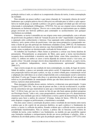 ALUÍSIO FERREIRA DE LIMA, ANTONIO DA COSTA CIAMPA E JURACY ARMANDO MARIANO DE ALMEIDA



produção teórica é nulo, se reduzir-se à compreensão clássica de teoria, à mera contemplação
da realidade.
    Para entender um pouco melhor o que temos chamado de “concepção clássica de teoria”
lembramos que a própria palavra theoria (Θεωρία) era utilizada para se referir a ação especu-
lativa no mundo grego, se opondo a prática e em geral a qualquer atividade que não estivesse
relacionada à contemplação (Abbagnano, 1970:916). Em seu uso original estava relacionada
diretamente ao fenômeno religioso. Theoros era o nome dado ao representante que as cidades
gregas enviavam aos festivais públicos para contemplar os acontecimentos sem qualquer
interferência na realidade.
    Entretanto, se teoria é entendida em sua origem como mera contemplação, com o advento
do positivismo ela ganhará o título de “isenção do juízo de valor” requisitando a legitimação e
a separação entre conhecimento e interesse. Essa separação entre conhecimento e interesse,
inclusive, será o ponto crítico do positivismo, visto que nessa perspectiva o pesquisador sus-
tenta a ilusão de que não participa dos fenômenos estudados (Lima, 2009:32). Os fenômenos
sociais são transformados em uma natureza cuja funcionalidade é passível de previsão e seu
estudo, como se pudesse ser desinteressado, realizado de forma neutra.
    Os trabalhos de Feuerbach e Marx foram os primeiros a criticar essa forma idealista de
pensamento. Principalmente as proposições de Marx, para quem a teoria inevitavelmente
escaparia dessa neutralidade e assumiria uma dupla forma: como falsa consciência e como
crítica. E, embora em ambos os casos a teoria dependa do contexto social e vice-versa, en-
quanto crítica “ela pode enxergar através dessa dependência de um contexto, ao qual a teoria,
que se acreditava independente, esteve inconscientemente aprisionada” (Habermas,
2004:317).
    Aqui a teoria escapa de sua condição de mera contemplação, ou ainda, de lugar de neutra-
lidade de análise, e passa a ser pensada como práxis social. O importante será o sentido que
essa proposição teórica terá para a práxis, ou seja, se estará voltada para a manutenção social
e adaptação dos indivíduos ou se estará comprometida com a emancipação social e autonomia
individual. É certo que Vasquez sabe disso e se aproxima das proposições de Lane quando ao
referir-se às possibilidades de emancipação afirma que não basta desenvolver uma atividade
teórica; é preciso atuar praticamente.
    Duas passagens retiradas desses autores, inclusive, evidenciam essa aproximação: 1) para
Vasquez (1977:209-210), “não se trata de pensar um fato, e sim de revolucioná-lo, os produ-
tos da consciência tem que materializar-se para que a transformação ideal penetre no próprio
fato”; 2) Silvia Lane, por sua vez, insiste no fato de que não basta apenas produzir pesquisas
em Psicologia Social, “cabe a nós, como pesquisadores, mostrarmos por a+b, demonstrarmos
claramente uma realidade que está aí. Elaborarmos a teoria a partir da demonstração. Partir do
empírico para fazer a análise do concreto” (Ciampa, Ardans & Satow, 1996:10). É preciso
estar disposto a engajar-se politicamente, a transformar a sociedade.
    Nos dois casos vemos a construção da práxis como o resultado do movimento entre teoria
e prática que se dá a partir de um processo dialético, no qual a prática é o fundamento da
teoria e a teoria é a reflexão da prática, ficando evidente que a reflexão teórica careceria de
possibilidade transformadora. Para os autores, a prática não só funciona como critério de
validade da teoria, como também é seu fundamento, na medida em que possibilita superar
suas limitações mediante o enriquecimento devido aos novos problemas e soluções. Aliás, a
influência da atividade prática como guia da produção aparece em Vasquez (1977:233) como

230                         ASSOCIAÇÃO BRASILEIRA DE PSICOLOGIA POLÍTICA
 