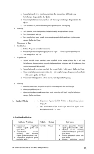RPP Pendidikan Agama Islam Oleh: Drs. Nurul Muhson SMP Negeri 1 Pontianak 10
c. Secara kelompok siswa membaca, menelaah dan mengartikan dalil naqli yang
berhubungan dengan Qadha dan Qadar
d. Guru menjelaskan dan menyimpulkan hal – hal yang berhubungan dengan Qadha dan
Qadar
e. Guru memberikan penilaian selama proses pembelajaran berlangsung.
3. Penutup
a. Guru bersama siswa mengadakan refleksi terhadap proses dan hasil belajar
b. Guru mengadakan post tes
c. Guru memberikan tugas kepada siswa untuk menyalin dalil naqli yang berhubungan
dengan Qadha dan Qadar
Pertemuan ke dua
1. Pendahuluan
a. Tadarus Al Quran secara bersama sama
b. Guru menjelaskan kompetensi yang harus di capai dalam kegiatan pembelajaran
c. Guru mengadakan Pre Test
2. Kegiatan Inti
a. Secara individu siswa membaca dan menelaah uraian materi tentang hal - hal yang
berhubungan dengan contoh – contoh Qadha dan Qadar baik yang ada di lingkungan alam
sekitar maupun diri kita sendiri
b. Secara kelompok membaca, menelaah dan mencari bukti – bukti adanya Qadha dan Qadar
c. Guru menjelaskan dan menyimpulkan hal – hal yang berhungan dengan contoh dan bukti
– bukti adanya Qadha dan Qadar
d. Guru memberikan penilaian selama proses pembelajaran berlangsung.
3. Penutup
a. Guru bersama siswa mengadakan refleksi terhadap proses dan hasil belajar
b. Guru mengadakan post tes
c. Guru memberikan tugas kepada siswa untuk menyalin dalil naqli yang berhubungan
dengan Qadha dan Qadar.
I. Sumber / Media : 1. Departemen Agama RI.2003. Al Qur an Terjemahnya, Jakarta:
Depag RI
2. Drs. Nurul Muhson.2008. Bahan Ajar Pendidikan Agama Islam
Kelas IX,Pontianak: CV. Kami
J. Penilaian Hasil Belajar
Indikator Penilaian Teknik Bentuk Instrumen
1. Menjelaskan pengertian
beriman kepada qadha dan
qadar Allah.
2. Menyebutkan ciri-ciri
seseorang telah beriman
kepada qadha dan qadar Allah.
3. Menjelaskan pengertian qadha
dan qadar Allah.
Tes Tulis Uraian 1. Jelaskan pengertian beriman
kepada qadha dan qadar Allah!
2. Sebutkan ciri-ciri seseorang
telah beriman kepada qadha dan
qadar Allah!
3. Jelaskan pengertian qadha dan
qadar Allah!
4. Jelaskan perbedaan antara
 