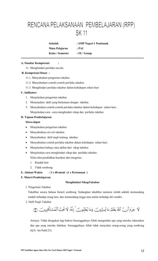RPP Pendidikan Agama Islam Oleh: Drs. Nurul Muhson SMP Negeri 1 Pontianak 12
Sekolah : SMP Negeri 1 Pontianak
Mata Pelajaran : PAI
Kelas / Semester : IX / Genap
============================================================================
A. Standar Kompetensi :
11. Menghindari perilaku tercela.
B. Kompetensi Dasar :
11.1. Menyebutkan pengertian takabur.
11.2. Menyebutkan contoh-contoh perilaku takabur.
11.3. Menghindari perilaku takabur dalam kehidupan sehari-hari
C. Indikator:
1. Menjelaskan pengertian takabur.
2. Menunjukan dalil yang berkenaan dengan takabur.
3. Menyebutkan contoh-contoh perilaku takabur dalam kehidupan sehari-hari. .
Menjelaskan cara –cara menghindari sikap dan perilaku takabur.
D. Tujuan Pembelajaran:
Siswa dapat
 Menjelaskan pengertian takabur.
 Menyebutkan ciri-ciri takabur.
 Menyebutkan dalil naqli tentang takabur.
 Menyebutkan contoh perilaku takabur dalam kehidupan sehari-hari.
 Menjelaskan bahaya atau akibat dari sikap takabur.
 Menjelaskan cara menghindari sikap dan perilaku takabur.
Nilai-nilai pendidikan karakter dan integritas:
1. Rendah hati
2. Tidak sombong
E. Alokasi Waktu : 2 x 40 menit (1 x Pertemuan )
F. Materi Pembelajaran:
Menghindari SikapTakabur
1. Pengertian Takabur
Takabbur secara bahasa berarti sombong. Sedangkan takabbur menurut istilah adalah memandang
rendah terhadap orang lain, dan memandang tinggi atau mulia terhadap diri sendiri.
2. Dalil Naqli Takabur

Artinya: Tidak diragukan lagi bahwa Sesungguhnya Allah mengetahui apa yang mereka rahasiakan
dan apa yang mereka lahirkan. Sesungguhnya Allah tidak menyukai orang-orang yang sombong
(Q.S. An-Nahl:23).
 