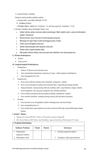 RPP Pendidikan Agama Islam Oleh: Drs. Nurul Muhson SMP Negeri 1 Pontianak 13
3. Contoh Perilaku Takabbur
Diantara contoh perilaku takabbur adalah :
a.Perilaku Iblis baca Q.S. Al-A’raf :11-13 !
b. Perilaku Fir’aun.
c.Perilaku Qarun baca Q.S. Al-Qashas : 76 dan baca juga Q.S. Al-Qashas : 77-82.
4. Perilaku Takabbur dalam Kehidupan Sehari- hari
a. Sadar bahwa setiap manusia dalam pandangan Allah adalah sama, yang membedakan
adalah “takwanya”.
b. Menanamkan rasa cinta dan hormat kepada yang lain.
c. Menjaga diri agar tidak mudah tersinggung atau marah.
d. Tidak suka mengejek orang lain.
e. Selalu berprasangka baik kepada orang lain.
f. Selalu dzikir (ingat) kepada Allah.
g. Menyadari bahwa setiap manusia pasti ada kelebihan dan kekurangannya.
G. Metode Pembelajaran
 Diskusi
 Tanya jawab
H. Langkah-langkah Pembelajaran:
1 Pendahuluan
a. Tadarus Al Quran secara bersama sama
b. Guru menjelaskan kompetensi yang harus di capai dalam kegiatan pembelajaran
c. Guru mengadakan Pre Test
2 Kegiatan Inti
a. Siwa secara individu membaca dan memahami pengertian takabur.
b. Siswa secara kelompok membaca dan menelaah dalil yang berkaitan dengan takabur
c. Setiap kelompok masing-masing individu membaca dalil yang berkaitan dengan takabur
secara bergantian dan yang lain mengamati dan memberi penilaian
d. Guru memberi penjelasan dan kesimpulan terhadap pembahasan takabur
e. Guru memberi penilaian terhadap masing-masing individu dalam kelompok.
3 Penutup
a. Guru bersama siswa mengadakan refleksi terhadap proses dan hasil belajar
b. Guru mengadakan post tes
c. Guru memberikan tugas kepada siswa untuk menyalin dalil naqli yang berhubungan dengan
takabur.
I. Sumber / Bahan:
1. Departemen Agama RI.2003. Al Qur an Terjemahnya, Jakarta: Depag RI
2. Drs. Nurul Muhson.2008. Bahan Ajar Pendidikan Agama Islam Kelas IX,Pontianak: CV. Kami
J. Penilaian Hasil Belajar
Indikator Penilaian Teknik Bentuk Instrumen
1. Menjelaskan
pengertian takabur.
2. Menunjukan dalil
1. Jelaskan pengertian takabur.
2. Tunjukkan dalil yang berkenaan
 