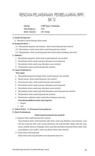 RPP Pendidikan Agama Islam Oleh: Drs. Nurul Muhson SMP Negeri 1 Pontianak 15
Sekolah : SMP Negeri 1 Pontianak
Mata Pelajaran : PAI
Kelas / Semester : IX / Genap
============================================================================
A. Standar Kompetensi:
12. Memahami tatacara berbagai shalat sunnah.
B. Kompetensi Dasar :
12.1. Menyebutkan pengetian dan ketentuan sholat sunnah berjamaah dan munfarid.
12.2. Menyebutkan contoh-contoh sholat sunnah berjamaah dan munfarid.
12.3. Mempraktekan sholat sunnah berjamaah dan munfarid dalam kehidupan sehari-hari.
C. Indikator:
1. Menyebutkan pengertian sholat sholat sunnah berjamaah dan munfarid.
2. Menyebutkan sholat sunnah yang harus dikerjakan secara berjamaah.
3. Menyebutkan sholat sunnah yang dikerjakan secara munfarid
4. Mempraktikan sholat sunnah berjamaah dan munfarid.
D. Tujuan Pembelajaran:
Siswa dapat
 Menyebutkan pengertian berbagai sholat sunnah berjamaah dan munfarid.
 Macam-macam sholat sunnah berjamaah dan munfarid
 Ketentuan dan waktu sholat sunnah berjamaah dan munfarid
 Menyebutkan sholat sunnah yang harus dikerjakan secara berjamaah.
 Menyebutkan sholat sunnah yang dikerjakan secara munfarid
 Menyebutkan sholat sunnah yang boleh dikerjakan secara berjamaah atau munfarid
 Mempraktikan sholat sunnah berjamaah dan munfarid.
 Membiasakan melakukan sholat sunnah dalam kehidupan sehari-hari.
Nilai-nilai pendidikan karakter dan integritas:
1. Disiplin
2. Taat
E. Alokasi Waktu: 2 x Pertemuan (4 jam pelajaran)
F. Materi Pembelajaran:
Shalat Sunnah berjamaah dan munfarid
1. Pengertian shalat sunah berjamaah dan munfarid.
Yang dimaksud shalat sunah berjamaah ialah shalat sunah yang dilakukan secara bersama- sama
oleh dua orang atau lebih, salah seorang diantaranya ada yang bertindak sebagai imam dan yang
lainnya menjadi makmum. Sedangkan shalat yang tidak disunahkan berjamaah berarti shalat sunah
yang dilakukan secara sendiri- sendiri atau disebut shalat sunah munfarid.
2.. Contoh shalat sunah berjamaah.
Shalat-shalat sunah yang dikerjakan secara berjamaah antara lain :
 