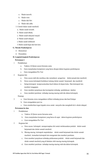 RPP Pendidikan Agama Islam Oleh: Drs. Nurul Muhson SMP Negeri 1 Pontianak 16
a. Shalat tarawih.
b. Shalat witir.
c. Shalat idul fitri
d. Shalat idul adha
3. Contoh shalat sunah munfarid.
a.. Shalat sunah rawatib.
b. Shalat sunah dhuha.
c. Shalat sunah tahiyatul masjid.
d. Shalat sunah tahajud.
e.Shalat sunah istikharah
f. Shalat sunah hajat dan lain-lain.
G. Metode Pembelajaran
 Demontrasi
 Pemodelan.
H. Langkah-langkah Pembelajaran:
Pertemuan 1.
1 Pendahuluan
a. Tadarus Al Quran secara bersama sama
b. Guru menjelaskan kompetensi yang harus dicapai dalam kegiatan pembelajaran
c. Guru mengadakan Pre Test
2 Kegiatan Inti
a. Siwa secara individu membaca dan memahami pengertian sholat jamaah dan munfarid.
b. Siswa secara kelompok berdiskusi tentang sholat sunnah berjamaah dan munfarid.
c. Setiap kelompok kempresentasikan hasil diskusi di depan kelas. Dan kelompok lain
memberi tanggapan.
d. Guru memberi penjelasan dan kesimpulan terhadap pembahasan takabur
e. Guru memberi penilaian terhadap masing-masing individu dalam kelompok.
3
Penutup
a. Guru bersama siswa mengadakan refleksi terhadap proses dan hasil belajar
b. Guru mengadakan post tes
c. Guru memberikan tugas kepada siswa untuk menyalin dan menghafal do’a sholat tahajud.
Pertemuan ke dua.
1 Pendahuluan
a. Tadarus Al Quran secara bersama sama
b. Guru menjelaskan kompetensi yang harus di capai dalam kegiatan pembelajaran
c. Guru mengadakan Pre Test
2 Kegiatan Inti
a. Siwa secara kelompok mempersiapkan diri untuk melaksanakan praktek sholat sunah
berjamaah dan sholat sunnah musfarid.
b. Masing-masing kelompok mepraktekan sholat sunah berjamaah dan sholat sunnah
musfarid , kemudian kelompok lain mengamati dan memberi penilaian.
c. Guru memberi penjelasan terhadap pelaksanaan praktek sholat sunah berjamaah dan
sholat sunnah musfarid yang di lakukan oleh masing-masing kelompok.
d. Guru memberi penilaian terhadap masing-masing individu dalam kelompok.
 