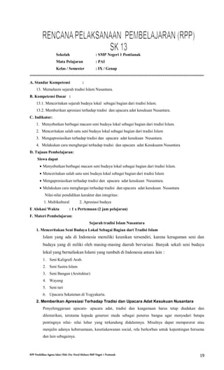 RPP Pendidikan Agama Islam Oleh: Drs. Nurul Muhson SMP Negeri 1 Pontianak 19
Sekolah : SMP Negeri 1 Pontianak
Mata Pelajaran : PAI
Kelas / Semester : IX / Genap
============================================================================
A. Standar Kompetensi :
13. Memahami sejarah tradisi Islam Nusantara.
B. Kompetensi Dasar :
13.1. Menceritakan sejarah budaya lokal sebagai bagian dari tradisi Islam.
13.2. Memberikan apresiasi terhadap tradisi dan upacara adat kesukuan Nusantara.
C. Indikator:
1. Menyebutkan berbagai macam seni budaya lokal sebagai bagian dari tradisi Islam.
2. Menceritakan salah satu seni budaya lokal sebagai bagian dari tradisi Islam
3. Mengapresiasikan terhadap tradisi dan upacara adat kesukuan Nusantara.
4. Melakukan cara menghargai terhadap tradisi dan upacara adat Kesukuann Nusantara
D. Tujuan Pembelajaran:
Siswa dapat
 Menyebutkan berbagai macam seni budaya lokal sebagai bagian dari tradisi Islam.
 Menceritakan salah satu seni budaya lokal sebagai bagian dari tradisi Islam
 Mengapresiasikan terhadap tradisi dan upacara adat kesukuan Nusantara.
 Melakukan cara menghargai terhadap tradisi dan upacara adat kesukuan Nusantara
Nilai-nilai pendidikan karakter dan integritas:
1. Multikultural 2. Apresiasi budaya
E Alokasi Waktu : 1 x Pertemuan (2 jam pelajaran)
F. Materi Pembelajaran:
Sejarah tradisi Islam Nusantara
1. Menceritakan Seni Budaya Lokal Sebagai Bagian dari Tradisi Islam
Islam yang ada di Indonesia memiliki keunikan tersendiri, karena keragaman seni dan
budaya yang di miliki oleh masing-masing daerah bervariasi. Banyak sekali seni budaya
lokal yang bernafaskan Islami yang tumbuh di Indonesia antara lain :
1. Seni Kaligrafi Arab.
2. Seni Sastra Islam
3. Seni Bangun (Arsitektur)
4. Wayang
5. Seni tari
6. Upacara Sekatenan di Yogyakarta.
2. Memberikan Apresiasi Terhadap Tradisi dan Upacara Adat Kesukuan Nusantara
Penyelenggaraan upacara- upacara adat, tradisi dan keagamaan harus tetap diadakan dan
dilestarikan, terutama kepada generasi muda sebagai penerus bangsa agar menyadari betapa
pentingnya nilai- nilai luhur yang terkandung didalamnya. Misalnya dapat mempererat atau
menjalin adanya kebersamaan, kesetiakawanan social, rela berkorban untuk kepentingan bersama
dan lain sebagainya.
 