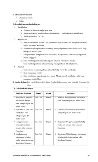 RPP Pendidikan Agama Islam Oleh: Drs. Nurul Muhson SMP Negeri 1 Pontianak 20
G. Metode Pembelajaran
 Information Search
 Diskusi
H. Langkah-langkah Pembelajaran
1 Pendahuluan
a. Tadarus Al Quran secara bersama sama
b. Guru menjelaskan kompetensi yang harus dicapai dalam kegiatan pembelajaran
c. Guru mengadakan Pre Test
2 Kegiatan Inti
a. Siwa secara individu membaca dan memahami materi tentang seni budaya lokal sebagai
bagian dari tradisi Nusantara.
b. Siswa secara kelompok berdiskusi tentang mana yang termasuk seni budaya lokal yang
merupakan tradisi Islam
c. Setiap kelompok mempresentaskan hasi diskusi di depan kelas. kemudian kelompok lain
meberi tanggapan.
d. Guru memberi penjelasan dan kesimpulan terhadap pembahasan takabur
Guru memberi penilaian terhadap masing-masing individu dalam kelompok.
3 Penutup
a. Guru bersama siswa mengadakan refleksi terhadap proses dan hasil belajar
b. Guru mengadakan post tes
c. Guru memberikan tugas kepada siswa untuk Mencari contoh seni budaya lokal yang
merupakan tradisi Islam.
I. Sumber Bahan: Drs. Nurul Muhson..2008. Bahan Ajar Pendidikan Agama Islam Kelas IX, Pontianak: CV.
Kami
J. Penilaian Hasil Belajar
Indikator Penilaian Teknik Bentuk Instrumen
1. Menyebutkan berbagai
macam seni budaya
lokal sebagai bagian dari
tradisi Islam.
2. Menceritakan salah satu
seni budaya lokal
sebagai bagian dari
tradisi Islam
3. Mengapresiasikan
terhadap tradisi dan
upacara adat kesukuan
Nusantara.
4. Melakukan cara
menghargai terhadap
tradisi dan upacara adat
Kesukuann Nusantara
Tes Tulis
Tes Tulis
Tes Tulis
Tes Tulis
Uraian
Uraian
Uraian
Uraian
1. Sebutkan berbagai macam seni budaya
lokal sebagai bagian dari tradisi Islam.
2. Ceritakan salah satu seni budaya lokal
sebagai bagian dari tradisi Islam
3. Bagaimana Mengapresiasikan terhadap
tradisi dan upacara adat kesukuan
Nusantara.
4. Bagaimana Melakukan cara menghargai
terhadap tradisi dan upacara adat
Kesukuan Nusantara
 